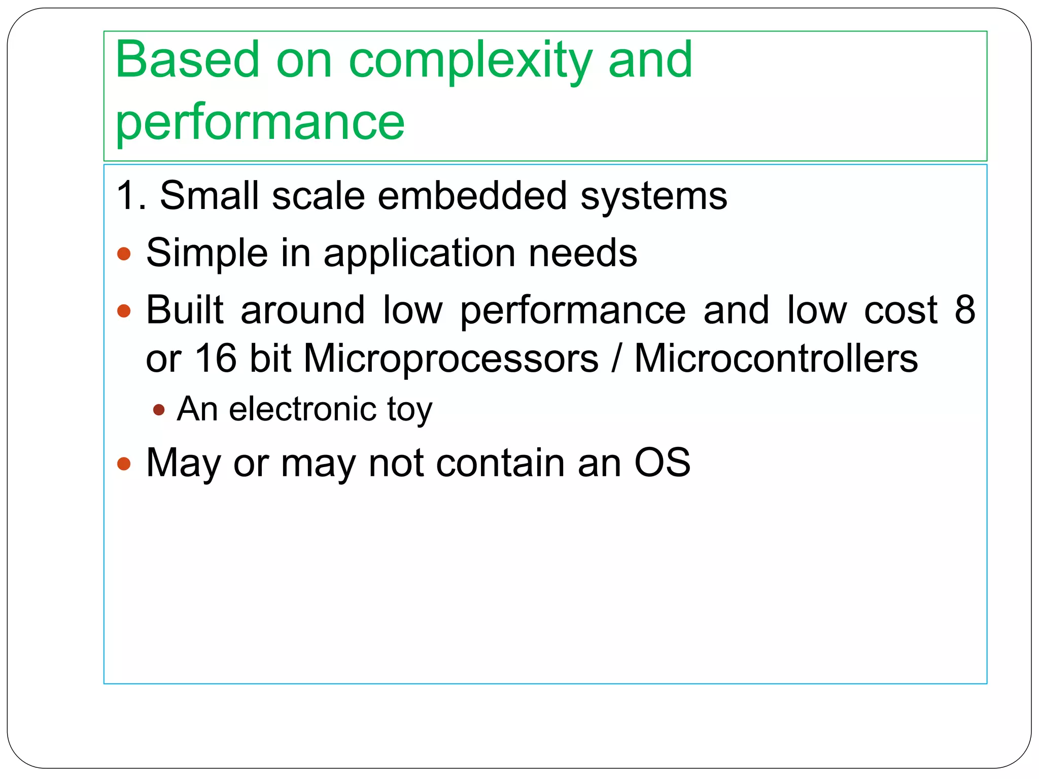 Based on complexity and
performance
1. Small scale embedded systems
 Simple in application needs
 Built around low performance and low cost 8
or 16 bit Microprocessors / Microcontrollers
 An electronic toy
 May or may not contain an OS
 