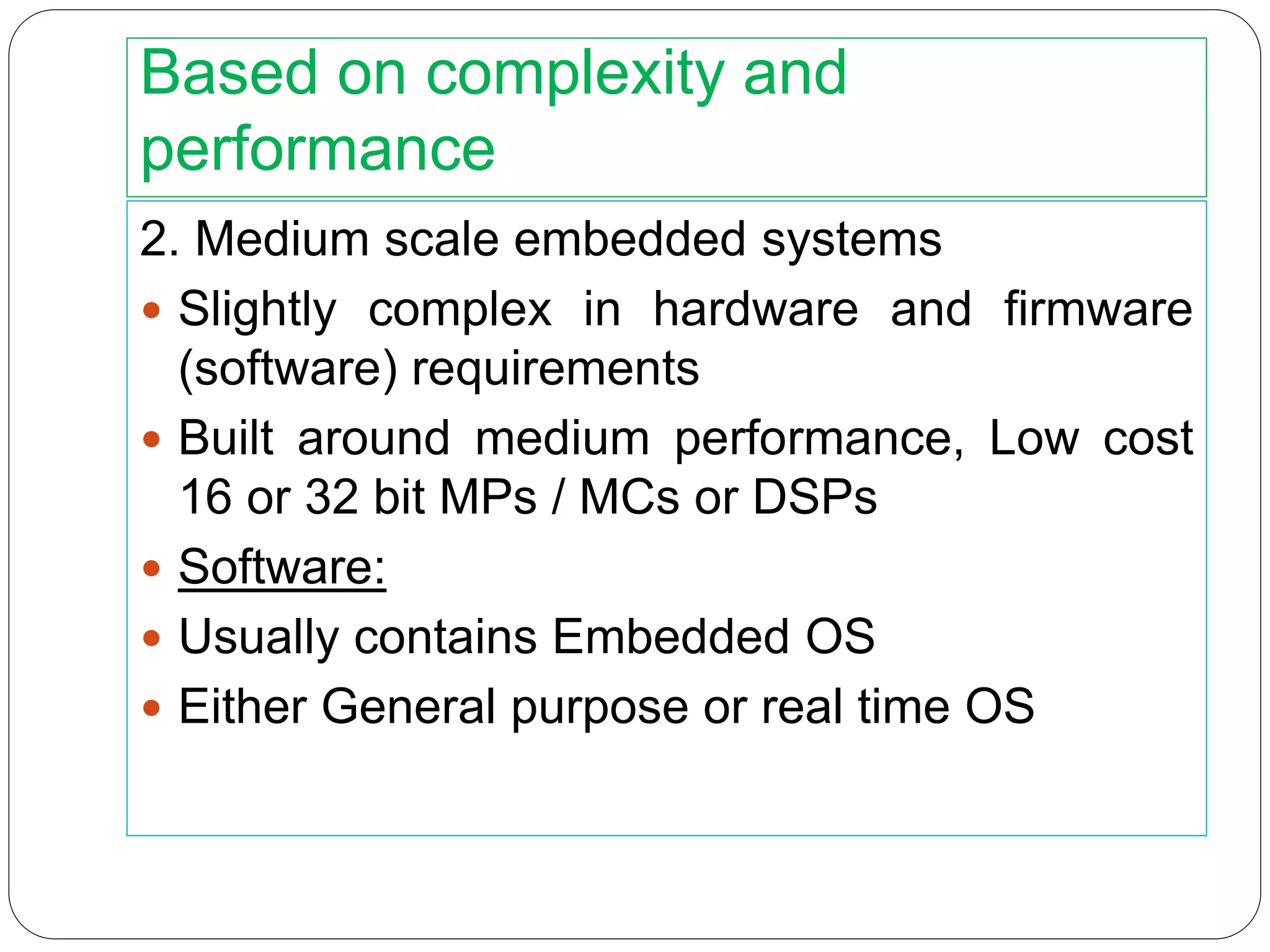 Based on complexity and
performance
2. Medium scale embedded systems
 Slightly complex in hardware and firmware
(software) requirements
 Built around medium performance, Low cost
16 or 32 bit MPs / MCs or DSPs
 Software:
 Usually contains Embedded OS
 Either General purpose or real time OS
 