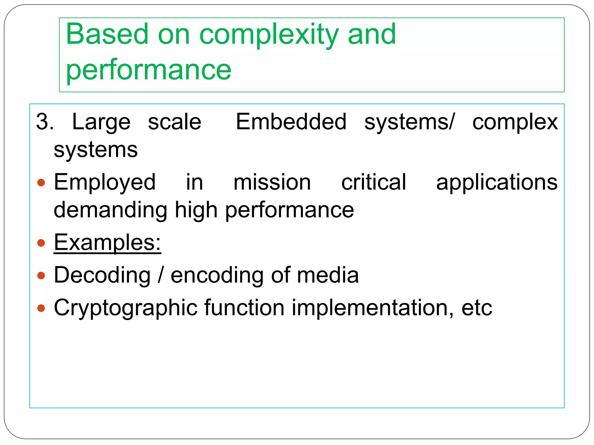 Based on complexity and
performance
3. Large scale Embedded systems/ complex
systems
 Employed in mission critical applications
demanding high performance
 Examples:
 Decoding / encoding of media
 Cryptographic function implementation, etc
 