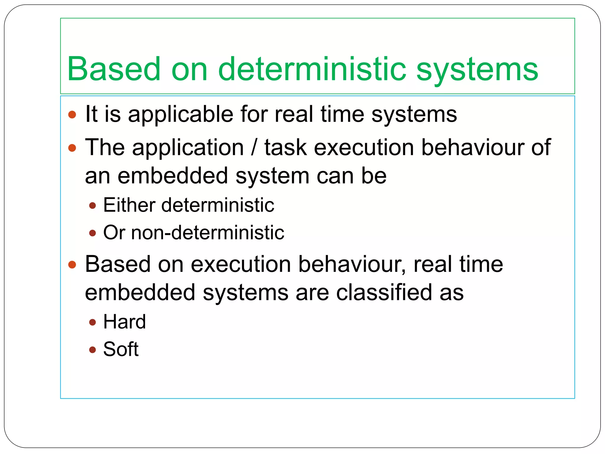 Based on deterministic systems
 It is applicable for real time systems
 The application / task execution behaviour of
an embedded system can be
 Either deterministic
 Or non-deterministic
 Based on execution behaviour, real time
embedded systems are classified as
 Hard
 Soft
 