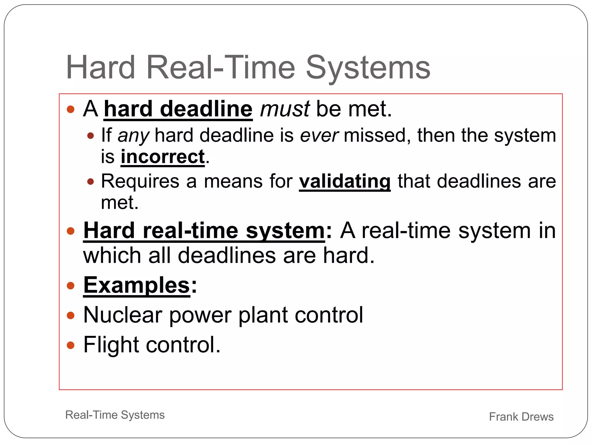 Frank Drews
Real-Time Systems
Hard Real-Time Systems
 A hard deadline must be met.
 If any hard deadline is ever missed, then the system
is incorrect.
 Requires a means for validating that deadlines are
met.
 Hard real-time system: A real-time system in
which all deadlines are hard.
 Examples:
 Nuclear power plant control
 Flight control.
 