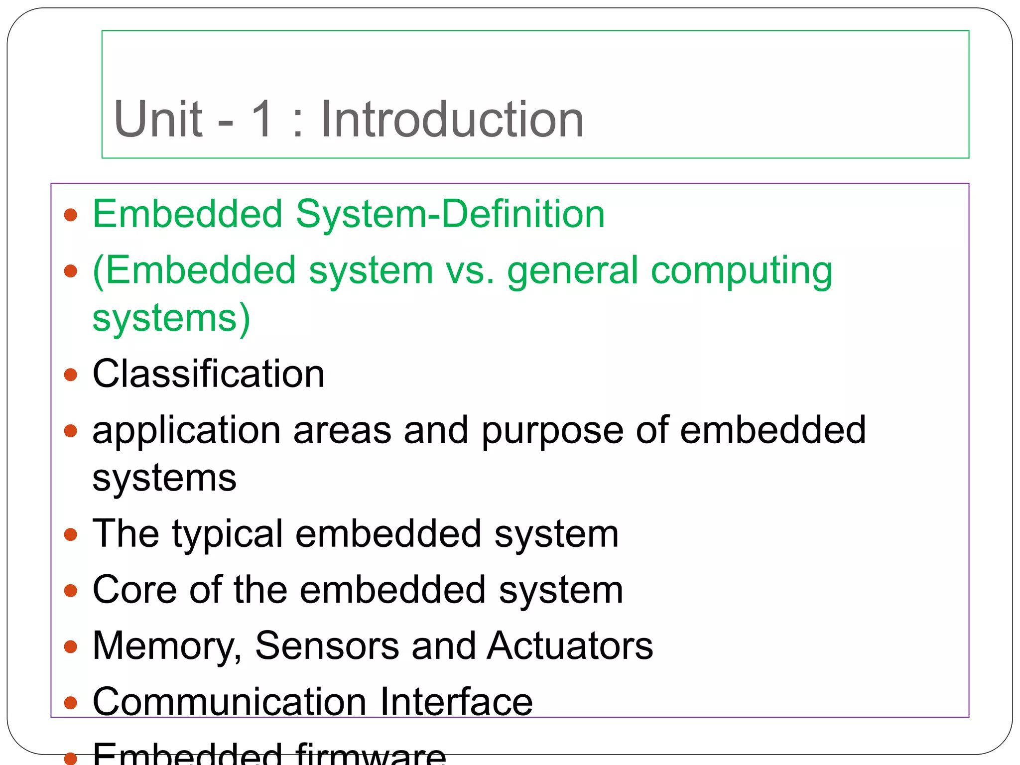 Unit - 1 : Introduction
 Embedded System-Definition
 (Embedded system vs. general computing
systems)
 Classification
 application areas and purpose of embedded
systems
 The typical embedded system
 Core of the embedded system
 Memory, Sensors and Actuators
 Communication Interface
 