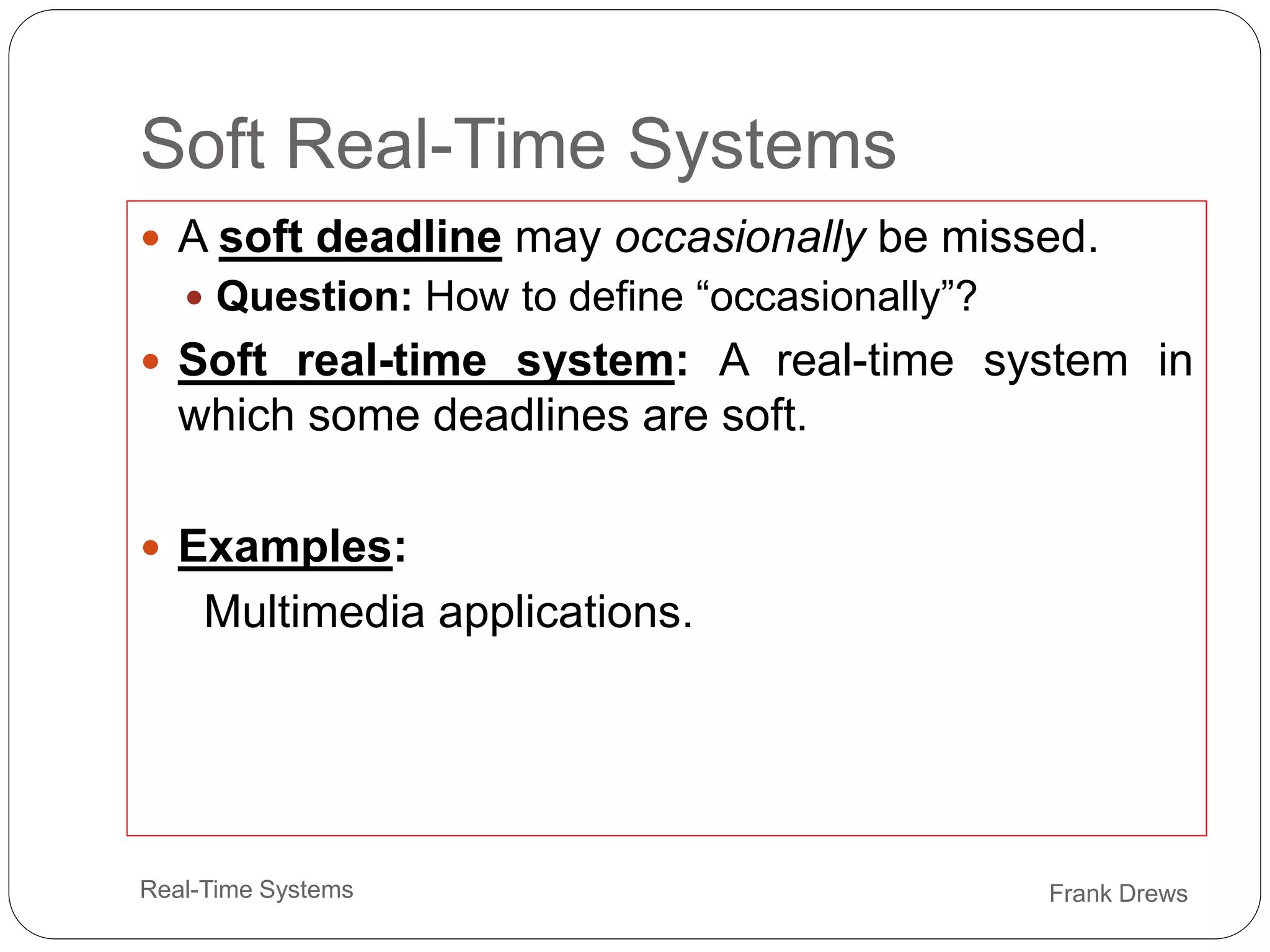 Frank Drews
Real-Time Systems
Soft Real-Time Systems
 A soft deadline may occasionally be missed.
 Question: How to define “occasionally”?
 Soft real-time system: A real-time system in
which some deadlines are soft.
 Examples:
Multimedia applications.
 