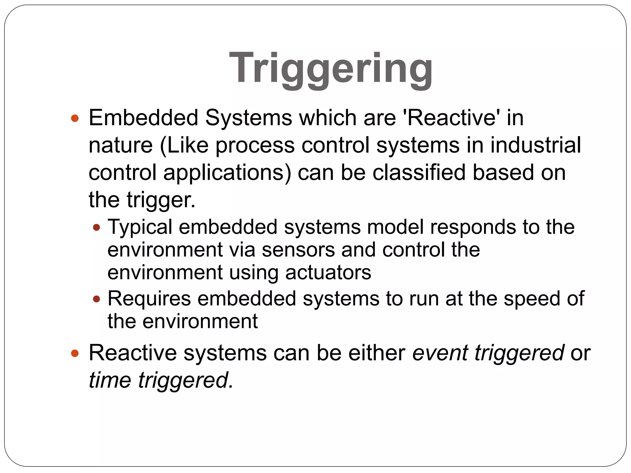 Triggering
 Embedded Systems which are 'Reactive' in
nature (Like process control systems in industrial
control applications) can be classified based on
the trigger.
 Typical embedded systems model responds to the
environment via sensors and control the
environment using actuators
 Requires embedded systems to run at the speed of
the environment
 Reactive systems can be either event triggered or
time triggered.
 