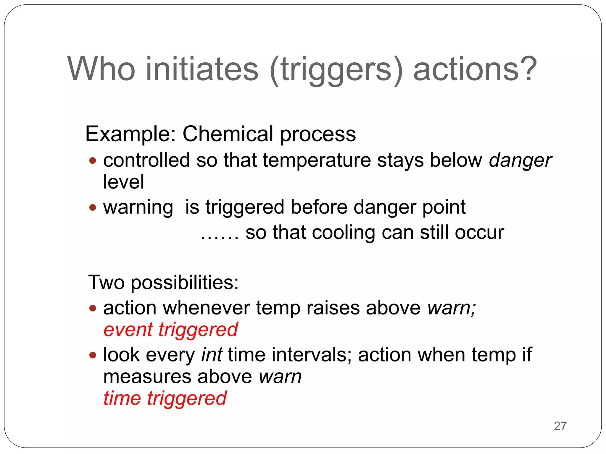 27
Who initiates (triggers) actions?
Example: Chemical process
 controlled so that temperature stays below danger
level
 warning is triggered before danger point
…… so that cooling can still occur
Two possibilities:
 action whenever temp raises above warn;
event triggered
 look every int time intervals; action when temp if
measures above warn
time triggered
 