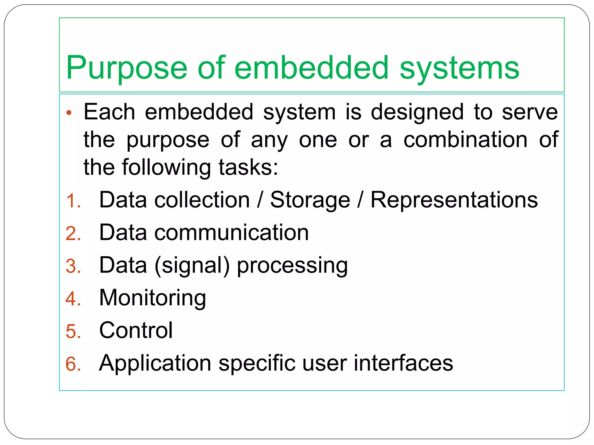 Purpose of embedded systems
• Each embedded system is designed to serve
the purpose of any one or a combination of
the following tasks:
1. Data collection / Storage / Representations
2. Data communication
3. Data (signal) processing
4. Monitoring
5. Control
6. Application specific user interfaces
 