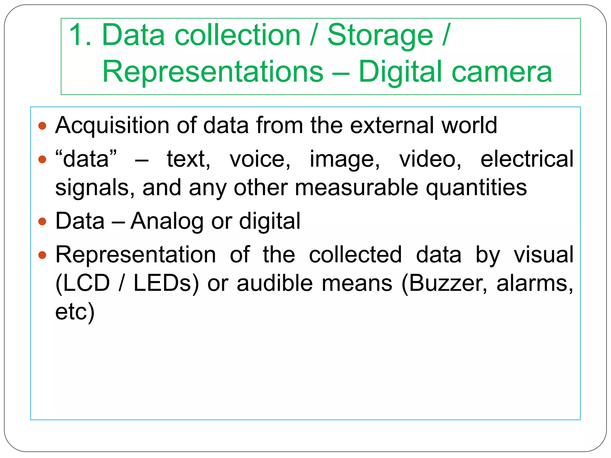 1. Data collection / Storage /
Representations – Digital camera
 Acquisition of data from the external world
 “data” – text, voice, image, video, electrical
signals, and any other measurable quantities
 Data – Analog or digital
 Representation of the collected data by visual
(LCD / LEDs) or audible means (Buzzer, alarms,
etc)
 