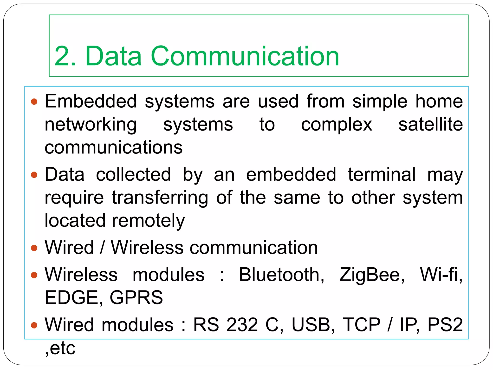 2. Data Communication
 Embedded systems are used from simple home
networking systems to complex satellite
communications
 Data collected by an embedded terminal may
require transferring of the same to other system
located remotely
 Wired / Wireless communication
 Wireless modules : Bluetooth, ZigBee, Wi-fi,
EDGE, GPRS
 Wired modules : RS 232 C, USB, TCP / IP, PS2
,etc
 