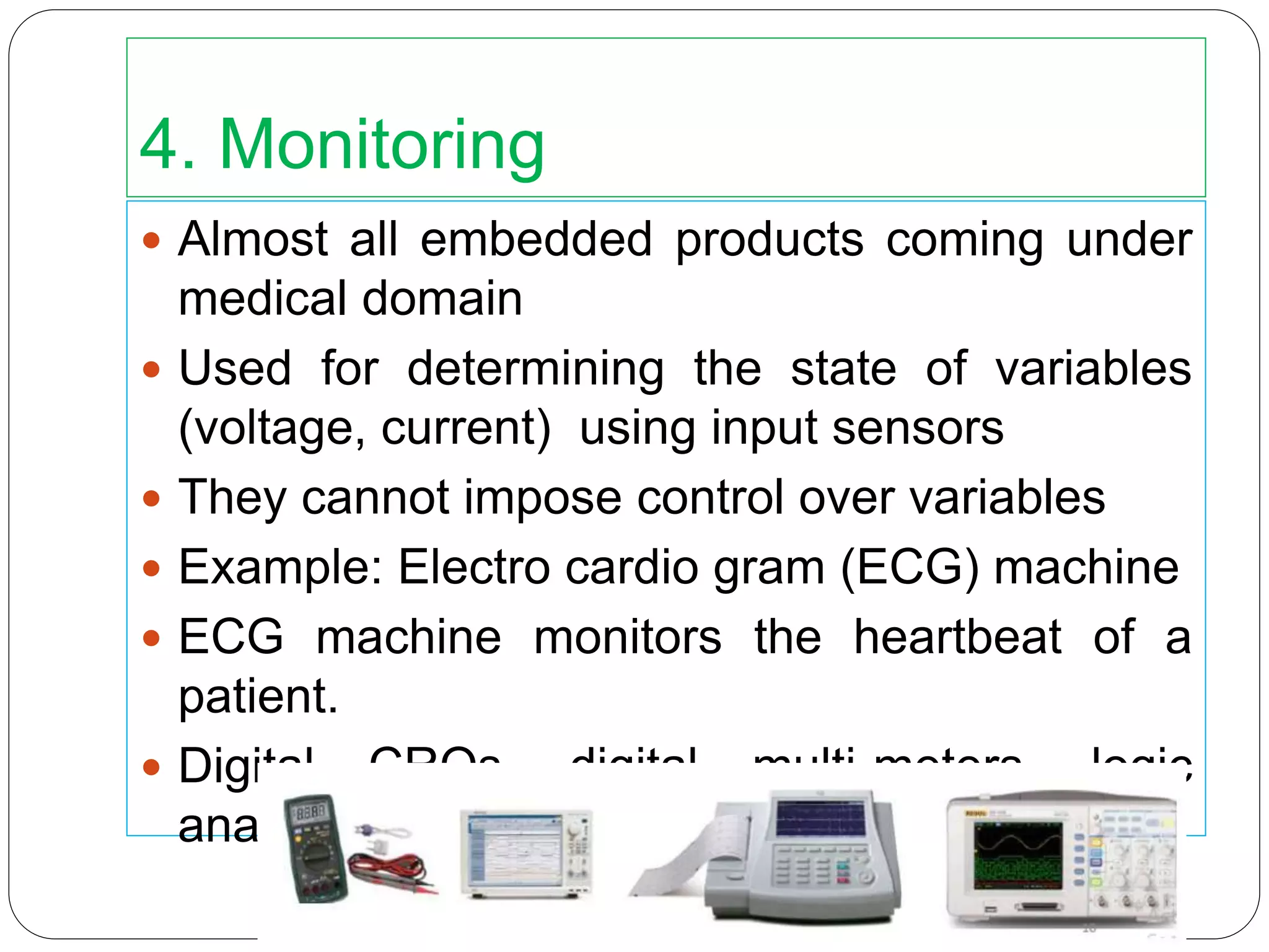 4. Monitoring
 Almost all embedded products coming under
medical domain
 Used for determining the state of variables
(voltage, current) using input sensors
 They cannot impose control over variables
 Example: Electro cardio gram (ECG) machine
 ECG machine monitors the heartbeat of a
patient.
 Digital CROs, digital multi-meters, logic
analysers, etc.
 