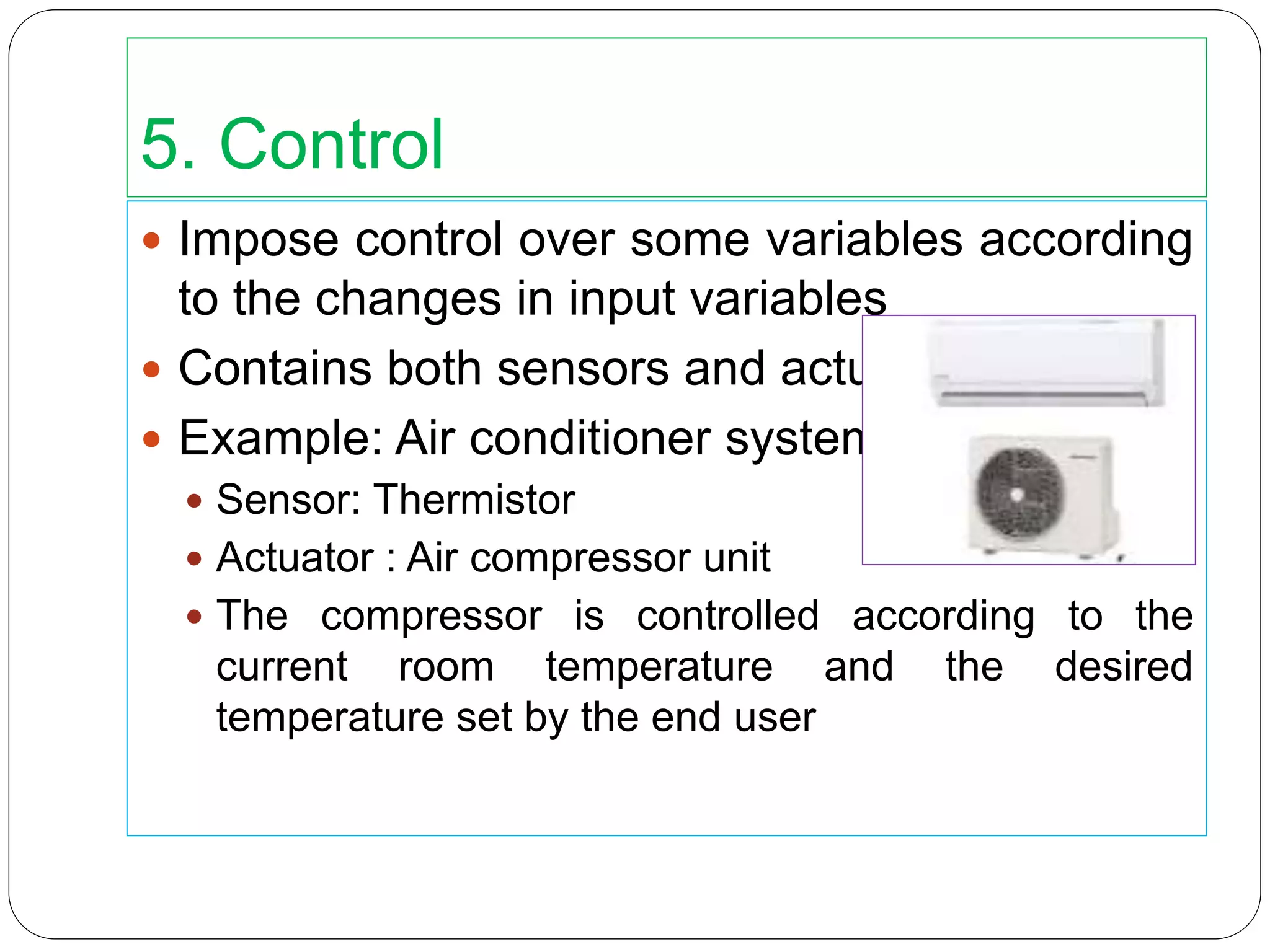 5. Control
 Impose control over some variables according
to the changes in input variables
 Contains both sensors and actuators
 Example: Air conditioner system
 Sensor: Thermistor
 Actuator : Air compressor unit
 The compressor is controlled according to the
current room temperature and the desired
temperature set by the end user
 