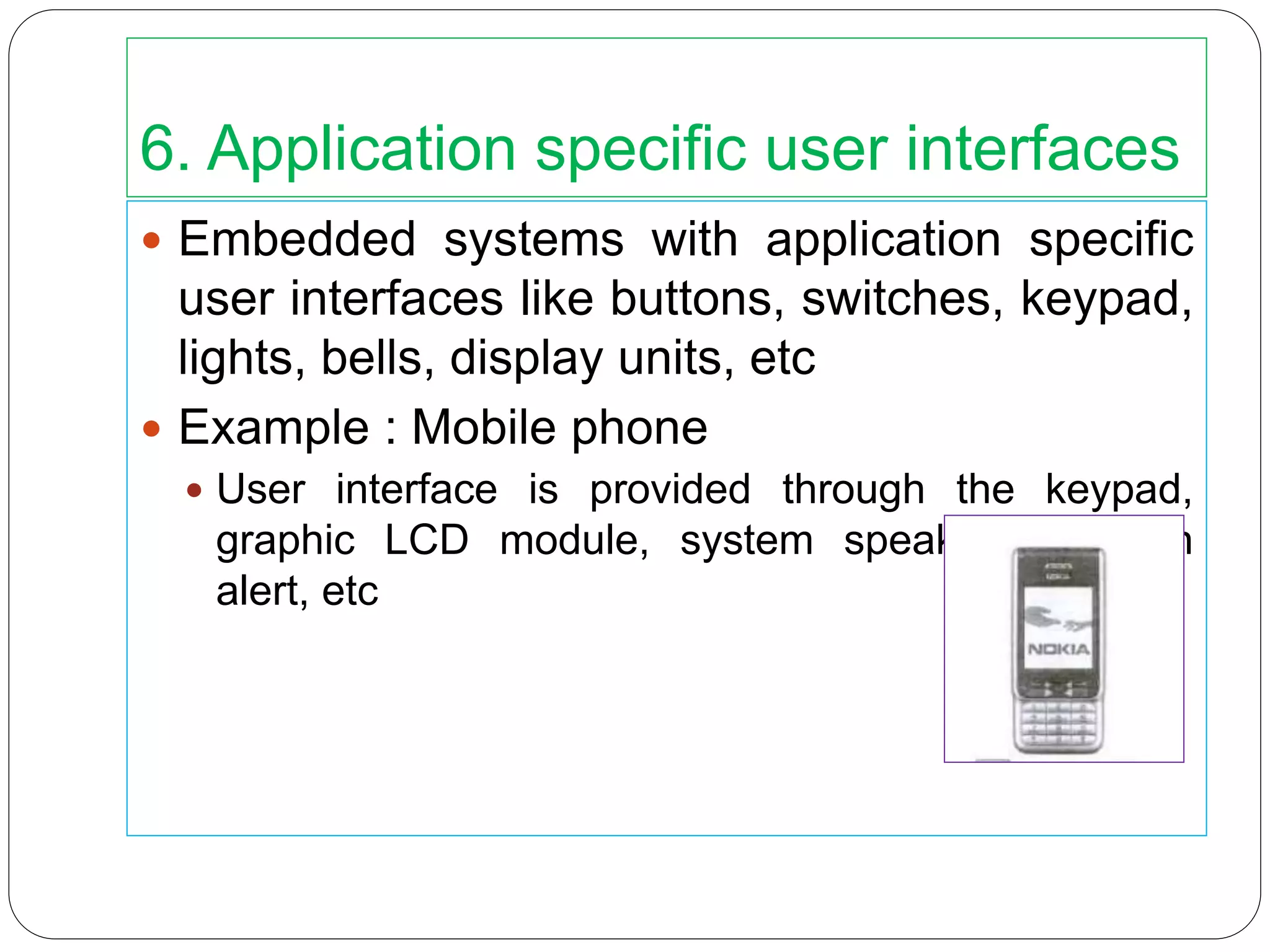 6. Application specific user interfaces
 Embedded systems with application specific
user interfaces like buttons, switches, keypad,
lights, bells, display units, etc
 Example : Mobile phone
 User interface is provided through the keypad,
graphic LCD module, system speaker, vibration
alert, etc
 