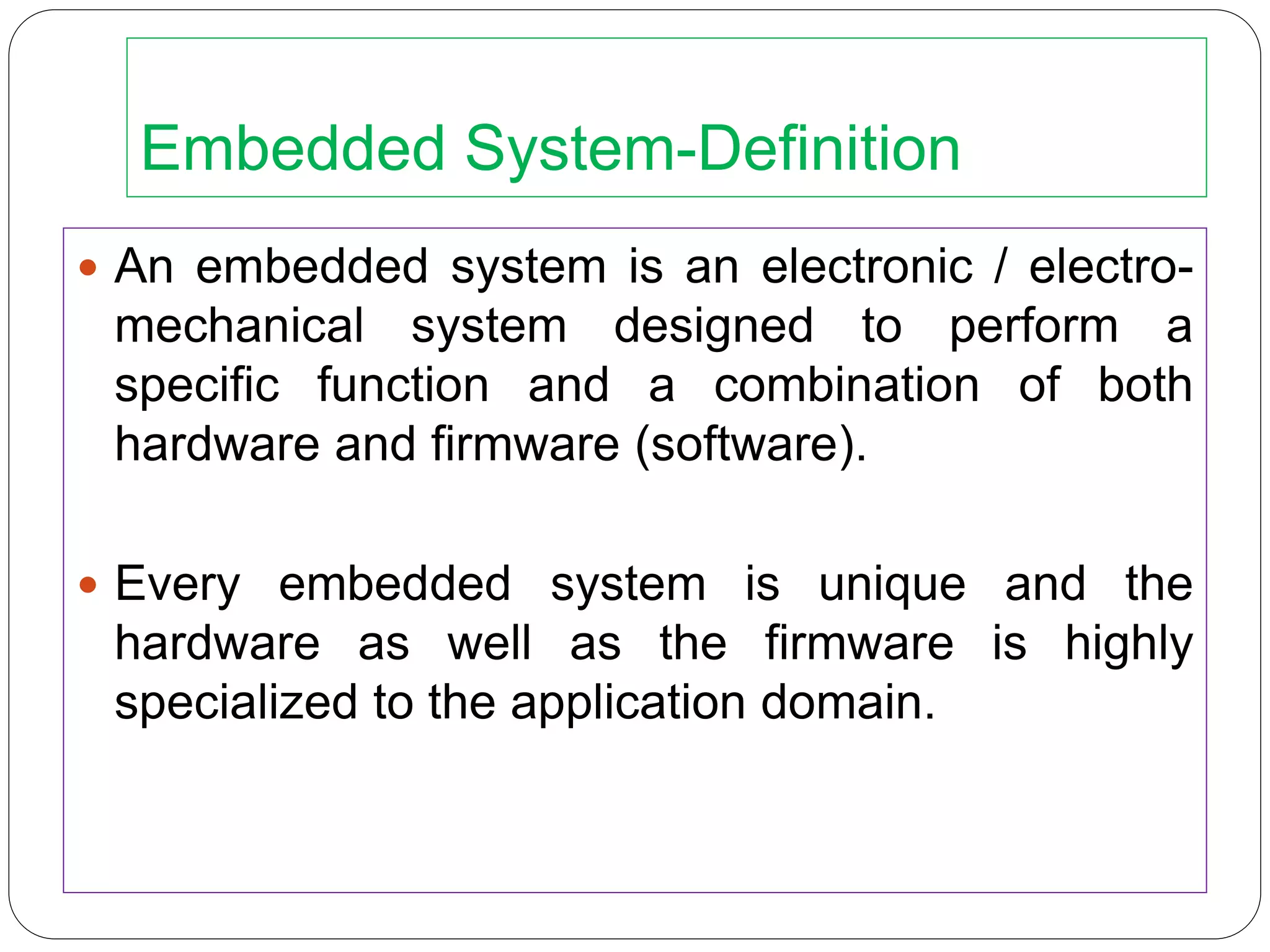 Embedded System-Definition
 An embedded system is an electronic / electro-
mechanical system designed to perform a
specific function and a combination of both
hardware and firmware (software).
 Every embedded system is unique and the
hardware as well as the firmware is highly
specialized to the application domain.
 