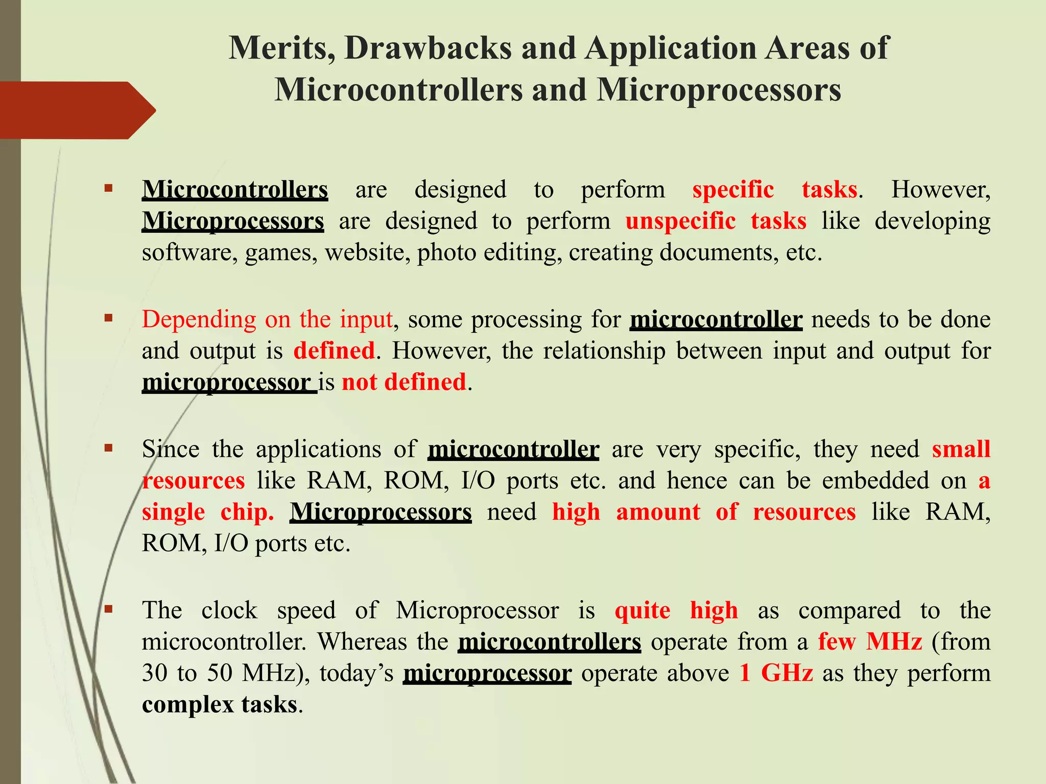  Microcontrollers are designed to perform specific tasks. However,
Microprocessors are designed to perform unspecific tasks like developing
software, games, website, photo editing, creating documents, etc.
 Depending on the input, some processing for microcontroller needs to be done
and output is defined. However, the relationship between input and output for
microprocessor is not defined.
 Since the applications of microcontroller are very specific, they need small
resources like RAM, ROM, I/O ports etc. and hence can be embedded on a
single chip. Microprocessors need high amount of resources like RAM,
ROM, I/O ports etc.
 The clock speed of Microprocessor is quite high as compared to the
microcontroller. Whereas the microcontrollers operate from a few MHz (from
30 to 50 MHz), today’s microprocessor operate above 1 GHz as they perform
complex tasks.
Merits, Drawbacks and Application Areas of
Microcontrollers and Microprocessors
 