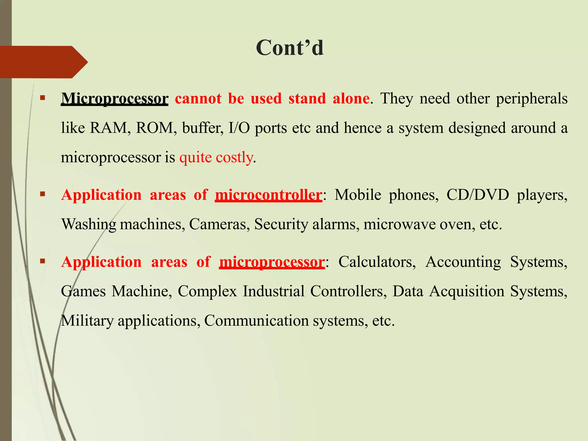  Microprocessor cannot be used stand alone. They need other peripherals
like RAM, ROM, buffer, I/O ports etc and hence a system designed around a
microprocessor is quite costly.
 Application areas of microcontroller: Mobile phones, CD/DVD players,
Washing machines, Cameras, Security alarms, microwave oven, etc.
 Application areas of microprocessor: Calculators, Accounting Systems,
Games Machine, Complex Industrial Controllers, Data Acquisition Systems,
Military applications, Communication systems, etc.
Cont’d
 