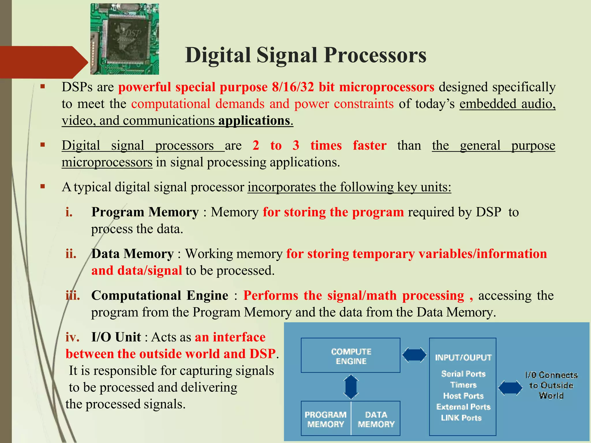 Digital Signal Processors
 DSPs are powerful special purpose 8/16/32 bit microprocessors designed specifically
to meet the computational demands and power constraints of today’s embedded audio,
video, and communications applications.
 Digital signal processors are 2 to 3 times faster than the general purpose
microprocessors in signal processing applications.
 Atypical digital signal processor incorporates the following key units:
iii.
i. Program Memory : Memory for storing the program required by DSP to
process the data.
ii. Data Memory : Working memory for storing temporary variables/information
and data/signal to be processed.
Computational Engine : Performs the signal/math processing , accessing the
program from the Program Memory and the data from the Data Memory.
iv. I/O Unit : Acts as an interface
between the outside world and DSP.
It is responsible for capturing signals
to be processed and delivering
the processed signals.
 