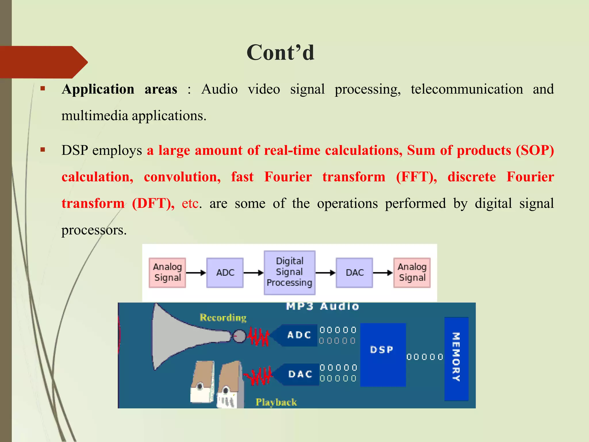 Cont’d
 Application areas : Audio video signal processing, telecommunication and
multimedia applications.
 DSP employs a large amount of real-time calculations, Sum of products (SOP)
calculation, convolution, fast Fourier transform (FFT), discrete Fourier
transform (DFT), etc. are some of the operations performed by digital signal
processors.
 