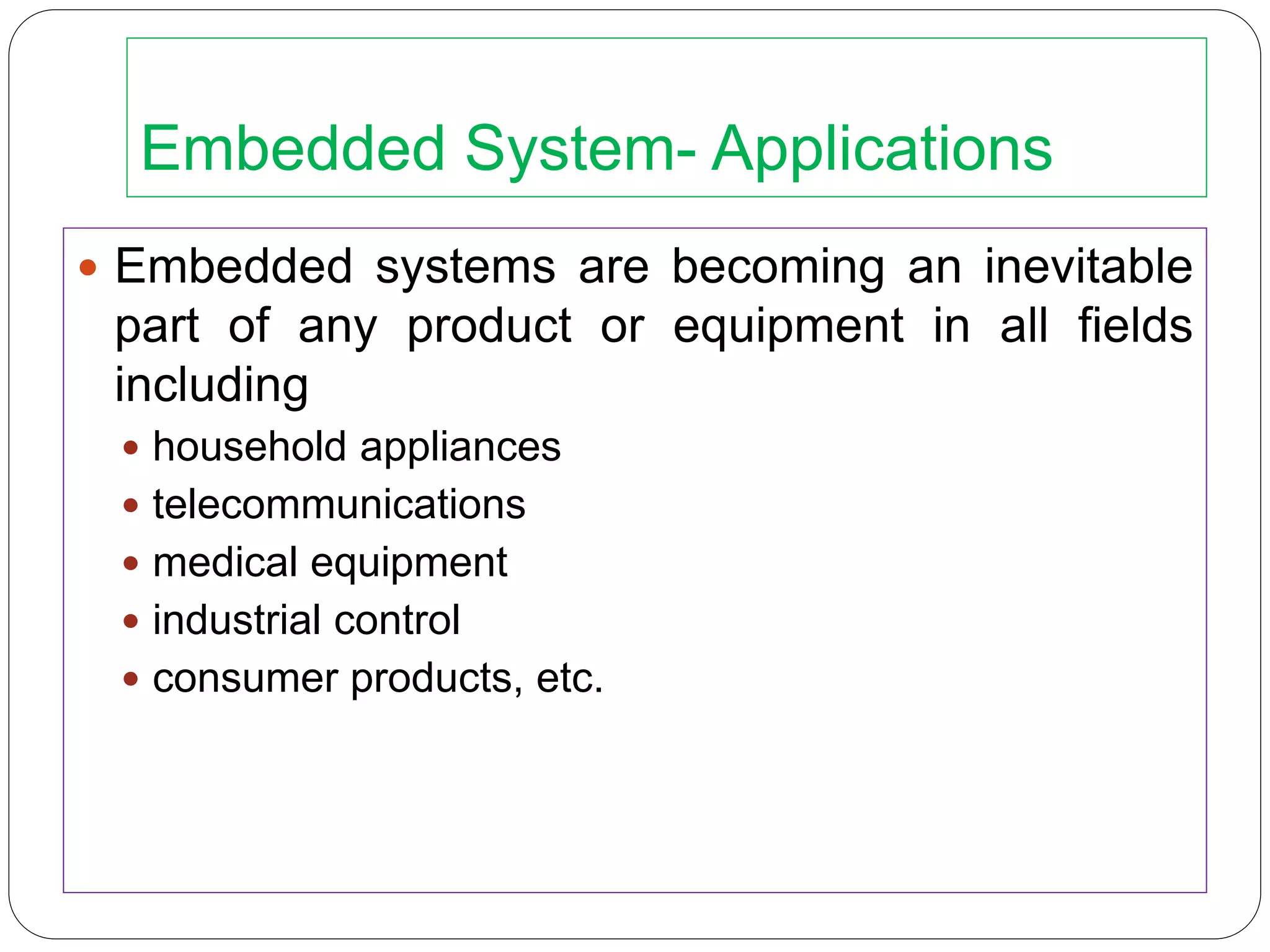 Embedded System- Applications
 Embedded systems are becoming an inevitable
part of any product or equipment in all fields
including
 household appliances
 telecommunications
 medical equipment
 industrial control
 consumer products, etc.
 