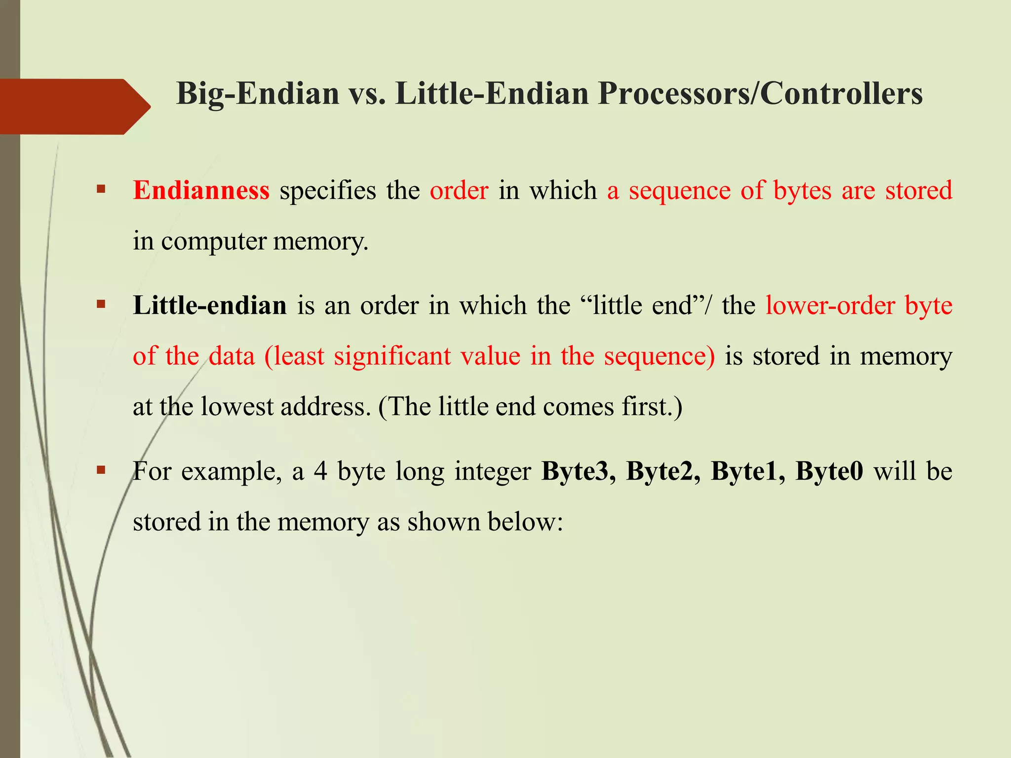 Big-Endian vs. Little-Endian Processors/Controllers
 Endianness specifies the order in which a sequence of bytes are stored
in computer memory.
 Little-endian is an order in which the “little end”/ the lower-order byte
of the data (least significant value in the sequence) is stored in memory
at the lowest address. (The little end comes first.)
 For example, a 4 byte long integer Byte3, Byte2, Byte1, Byte0 will be
stored in the memory as shown below:
 