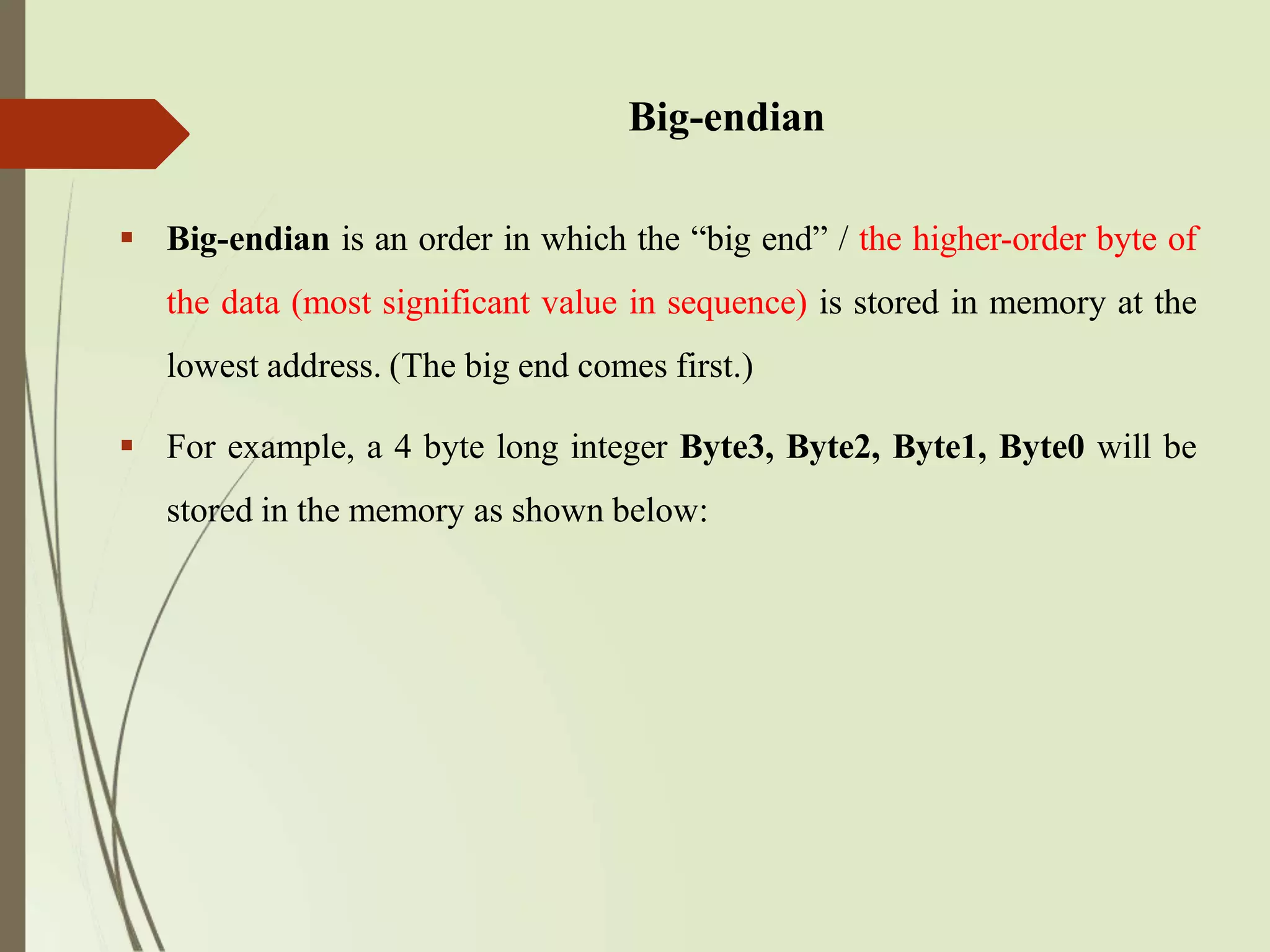 Big-endian
 Big-endian is an order in which the “big end” / the higher-order byte of
the data (most significant value in sequence) is stored in memory at the
lowest address. (The big end comes first.)
 For example, a 4 byte long integer Byte3, Byte2, Byte1, Byte0 will be
stored in the memory as shown below:
 