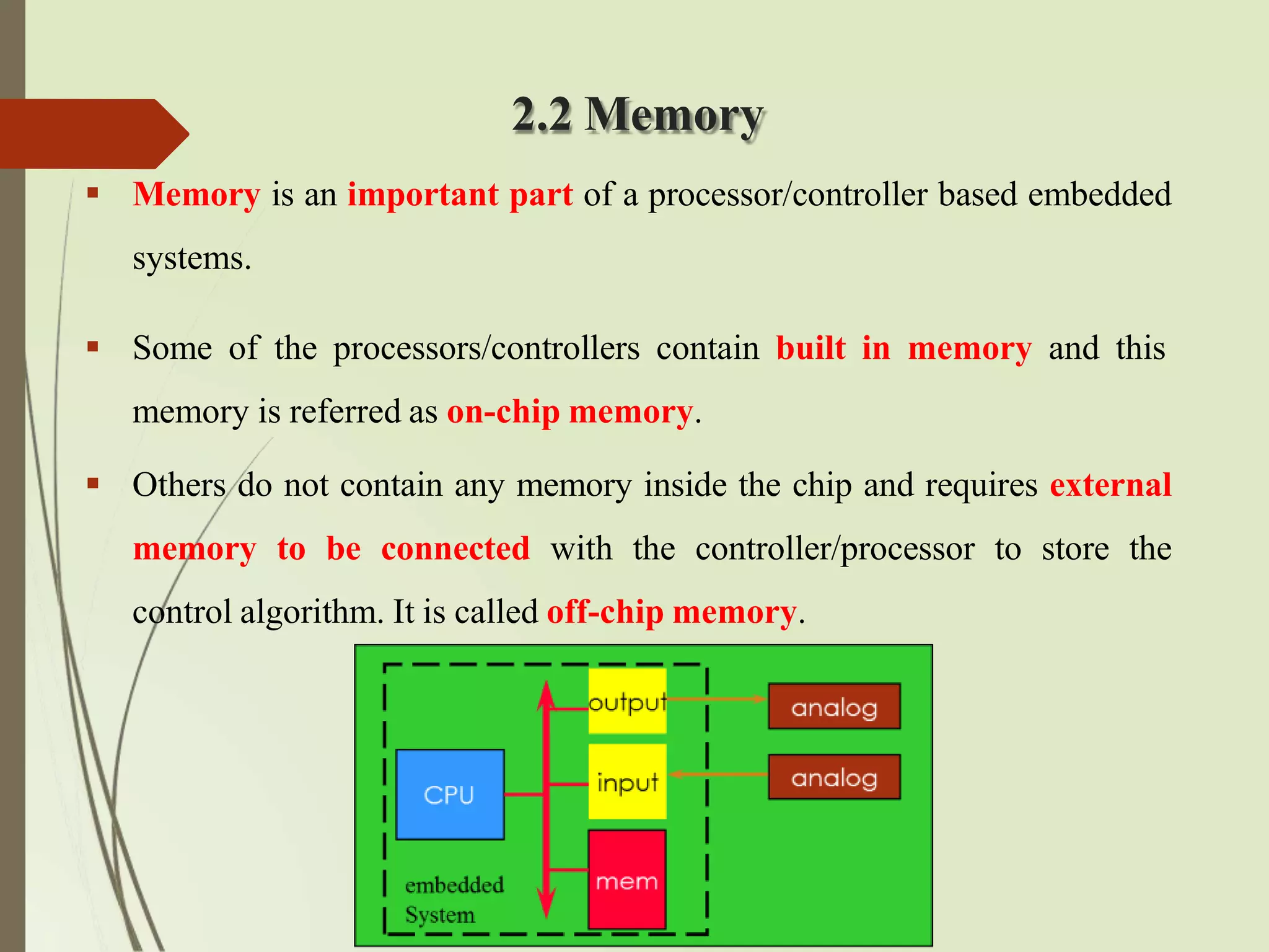 2.2 Memory
 Memory is an important part of a processor/controller based embedded
systems.
 Some of the processors/controllers contain built in memory and this
memory is referred as on-chip memory.
 Others do not contain any memory inside the chip and requires external
memory to be connected with the controller/processor to store the
control algorithm. It is called off-chip memory.
 