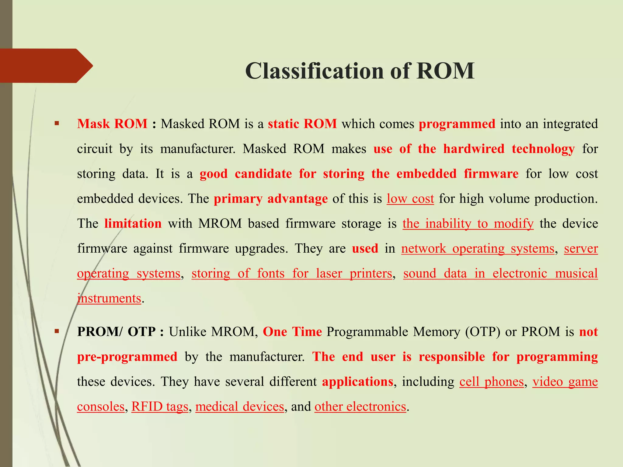 Classification of ROM
 Mask ROM : Masked ROM is a static ROM which comes programmed into an integrated
circuit by its manufacturer. Masked ROM makes use of the hardwired technology for
storing data. It is a good candidate for storing the embedded firmware for low cost
embedded devices. The primary advantage of this is low cost for high volume production.
The limitation with MROM based firmware storage is the inability to modify the device
firmware against firmware upgrades. They are used in network operating systems, server
operating systems, storing of fonts for laser printers, sound data in electronic musical
instruments.
 PROM/ OTP : Unlike MROM, One Time Programmable Memory (OTP) or PROM is not
pre-programmed by the manufacturer. The end user is responsible for programming
these devices. They have several different applications, including cell phones, video game
consoles, RFID tags, medical devices, and other electronics.
 