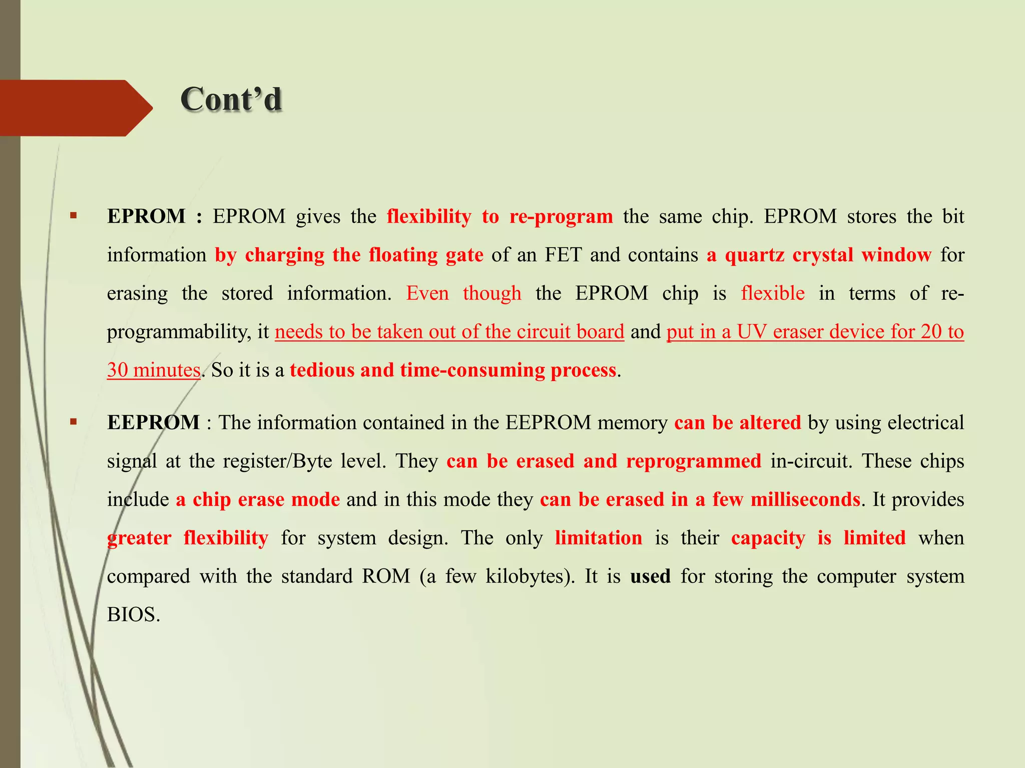 Cont’d
 EPROM : EPROM gives the flexibility to re-program the same chip. EPROM stores the bit
information by charging the floating gate of an FET and contains a quartz crystal window for
erasing the stored information. Even though the EPROM chip is flexible in terms of re-
programmability, it needs to be taken out of the circuit board and put in a UV eraser device for 20 to
30 minutes. So it is a tedious and time-consuming process.
 EEPROM : The information contained in the EEPROM memory can be altered by using electrical
signal at the register/Byte level. They can be erased and reprogrammed in-circuit. These chips
include a chip erase mode and in this mode they can be erased in a few milliseconds. It provides
greater flexibility for system design. The only limitation is their capacity is limited when
compared with the standard ROM (a few kilobytes). It is used for storing the computer system
BIOS.
 
