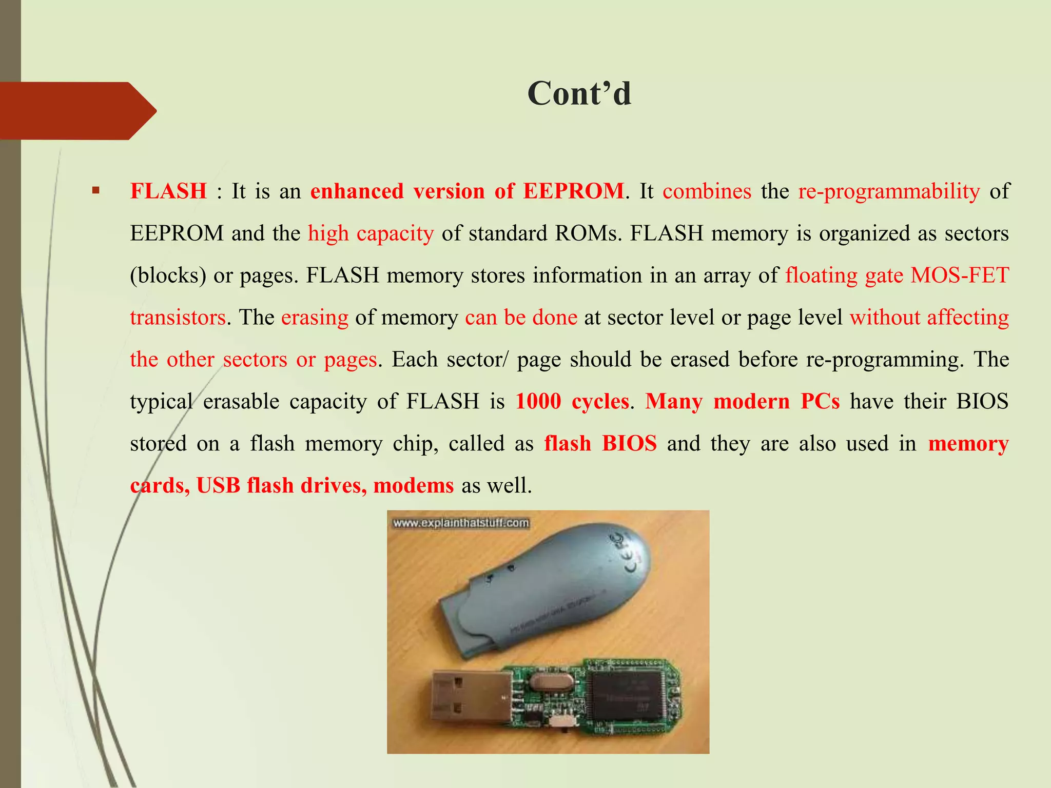  FLASH : It is an enhanced version of EEPROM. It combines the re-programmability of
EEPROM and the high capacity of standard ROMs. FLASH memory is organized as sectors
(blocks) or pages. FLASH memory stores information in an array of floating gate MOS-FET
transistors. The erasing of memory can be done at sector level or page level without affecting
the other sectors or pages. Each sector/ page should be erased before re-programming. The
typical erasable capacity of FLASH is 1000 cycles. Many modern PCs have their BIOS
stored on a flash memory chip, called as flash BIOS and they are also used in memory
cards, USB flash drives, modems as well.
Cont’d
 
