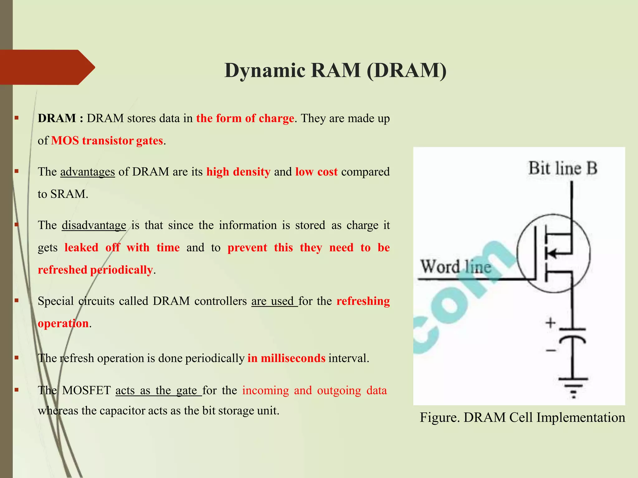Dynamic RAM (DRAM)
 DRAM : DRAM stores data in the form of charge. They are made up
of MOS transistor gates.
 The advantages of DRAM are its high density and low cost compared
to SRAM.
 The disadvantage is that since the information is stored as charge it
gets leaked off with time and to prevent this they need to be
refreshed periodically.
 Special circuits called DRAM controllers are used for the refreshing
operation.
 The refresh operation is done periodically in milliseconds interval.
 The MOSFET acts as the gate for the incoming and outgoing data
whereas the capacitor acts as the bit storage unit.
Figure. DRAM Cell Implementation
 