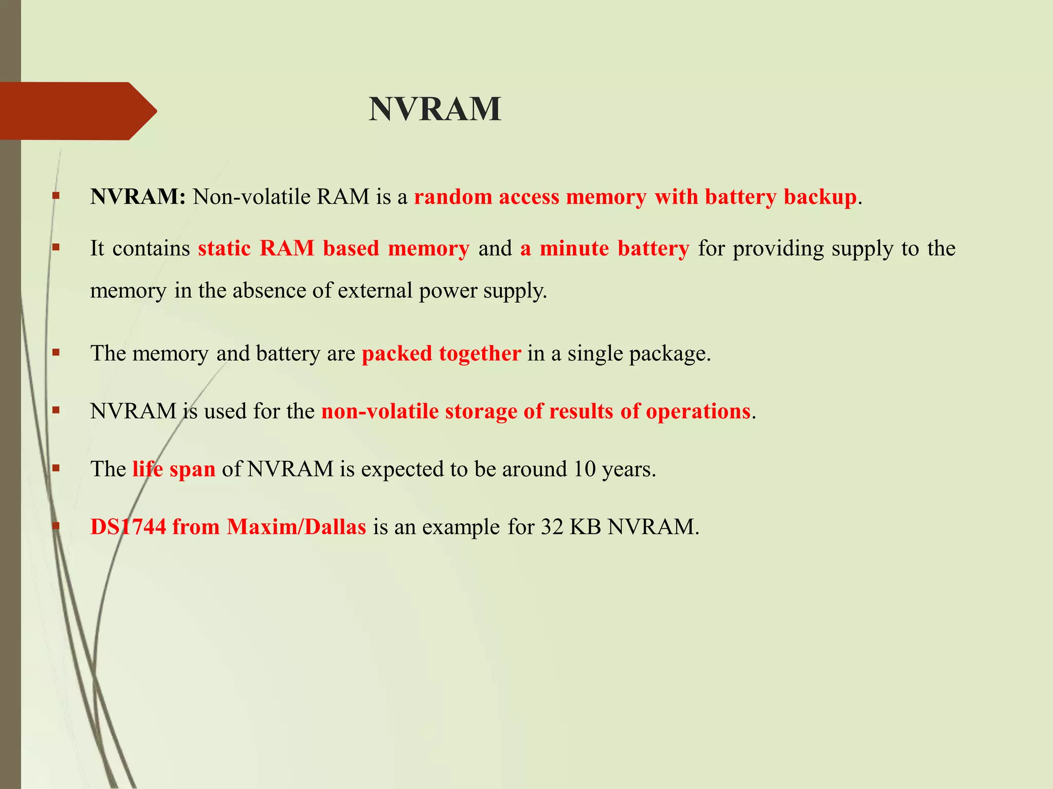 NVRAM
 NVRAM: Non-volatile RAM is a random access memory with battery backup.
 It contains static RAM based memory and a minute battery for providing supply to the
memory in the absence of external power supply.
 The memory and battery are packed together in a single package.
 NVRAM is used for the non-volatile storage of results of operations.
 The life span of NVRAM is expected to be around 10 years.
 DS1744 from Maxim/Dallas is an example for 32 KB NVRAM.
 