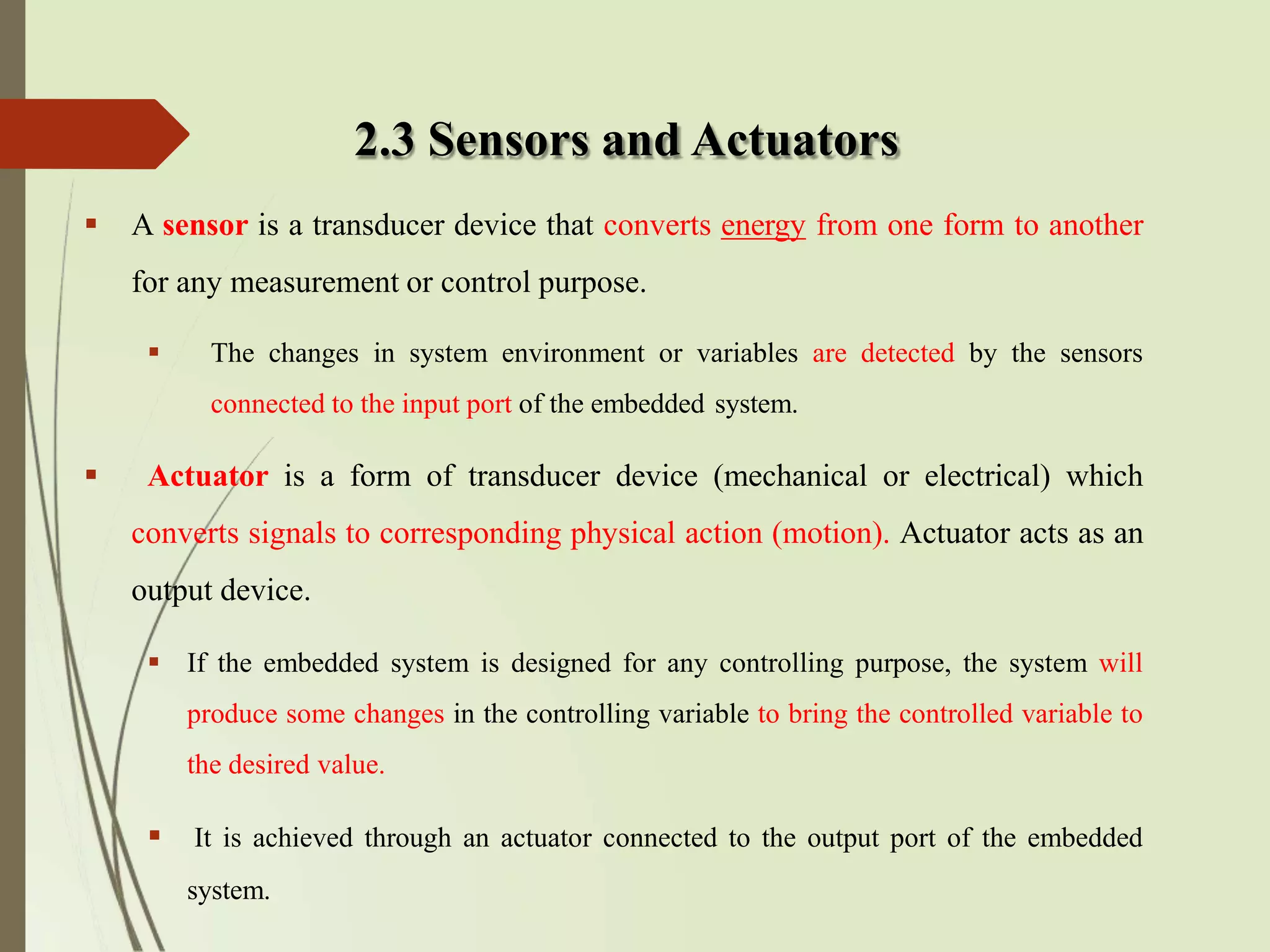 2.3 Sensors and Actuators
 A sensor is a transducer device that converts energy from one form to another
for any measurement or control purpose.
 The changes in system environment or variables are detected by the sensors
connected to the input port of the embedded system.
 Actuator is a form of transducer device (mechanical or electrical) which
converts signals to corresponding physical action (motion). Actuator acts as an
output device.
 If the embedded system is designed for any controlling purpose, the system will
produce some changes in the controlling variable to bring the controlled variable to
the desired value.
 It is achieved through an actuator connected to the output port of the embedded
system.
 
