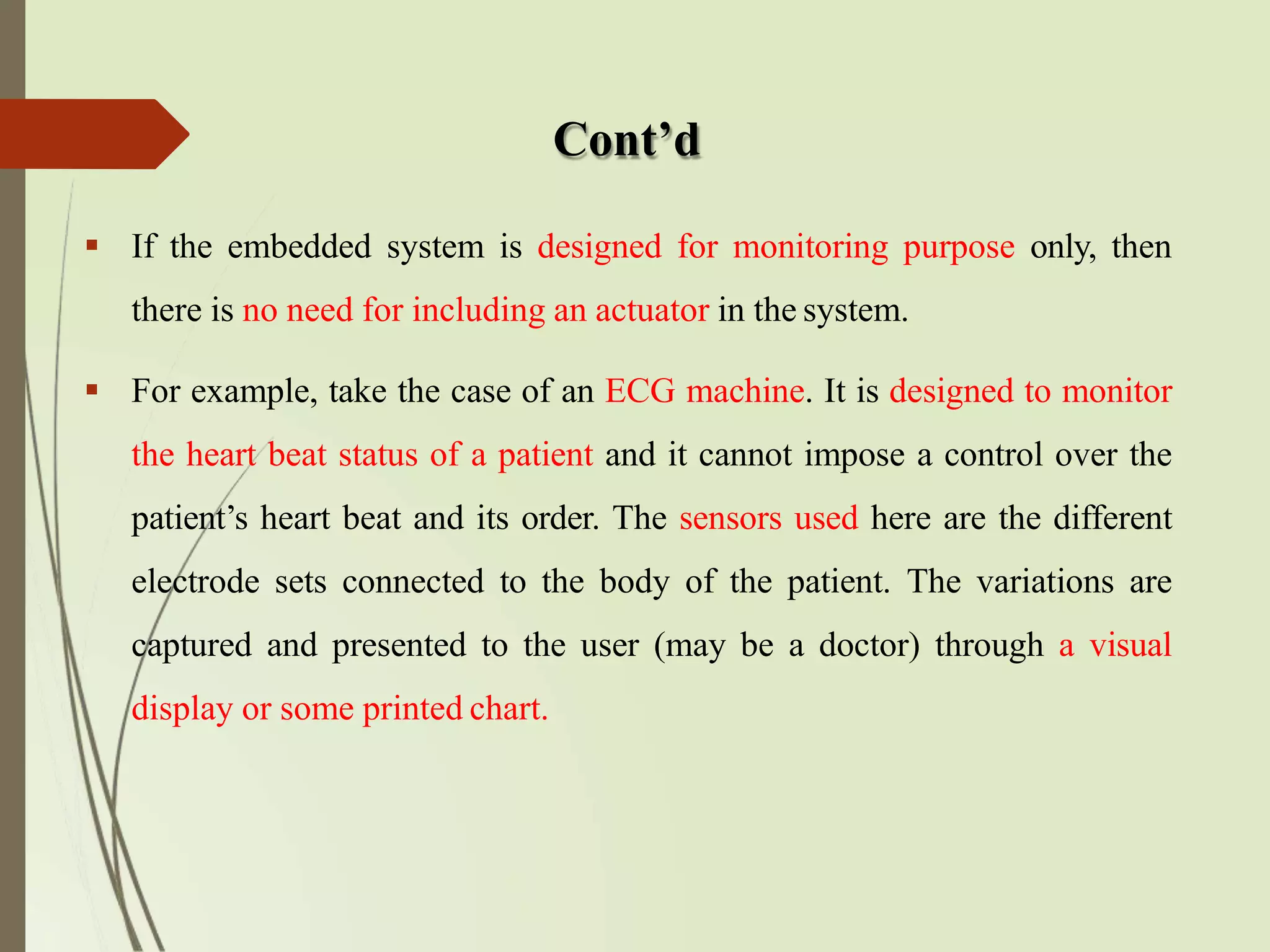 Cont’d
 If the embedded system is designed for monitoring purpose only, then
there is no need for including an actuator in the system.
 For example, take the case of an ECG machine. It is designed to monitor
the heart beat status of a patient and it cannot impose a control over the
patient’s heart beat and its order. The sensors used here are the different
electrode sets connected to the body of the patient. The variations are
captured and presented to the user (may be a doctor) through a visual
display or some printed chart.
 