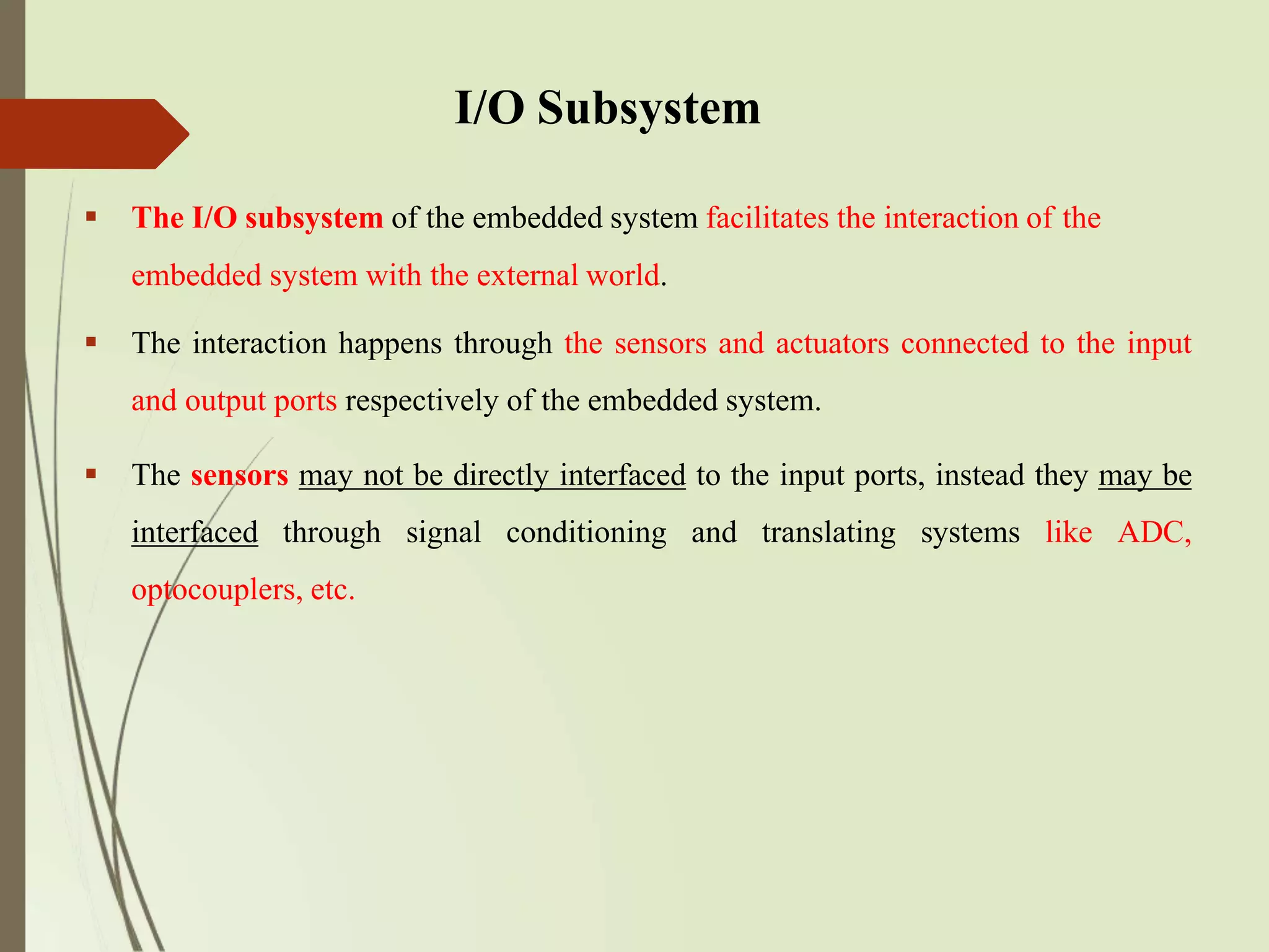 I/O Subsystem
 The I/O subsystem of the embedded system facilitates the interaction of the
embedded system with the external world.
 The interaction happens through the sensors and actuators connected to the input
and output ports respectively of the embedded system.
 The sensors may not be directly interfaced to the input ports, instead they may be
interfaced through signal conditioning and translating systems like ADC,
optocouplers, etc.
 