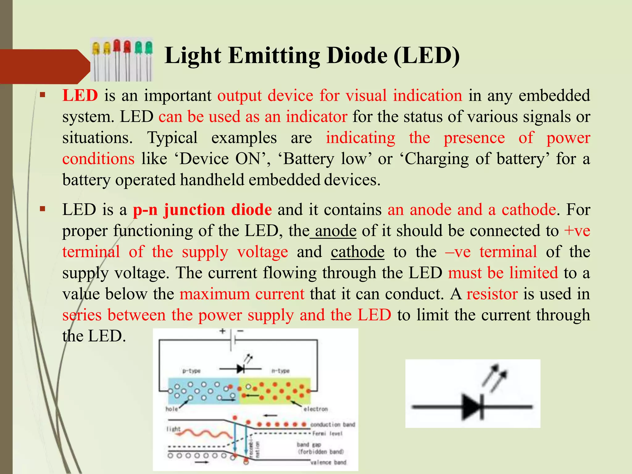 Light Emitting Diode (LED)
 LED is an important output device for visual indication in any embedded
system. LED can be used as an indicator for the status of various signals or
situations. Typical examples are indicating the presence of power
conditions like ‘Device ON’, ‘Battery low’ or ‘Charging of battery’ for a
battery operated handheld embedded devices.
 LED is a p-n junction diode and it contains an anode and a cathode. For
proper functioning of the LED, the anode of it should be connected to +ve
terminal of the supply voltage and cathode to the –ve terminal of the
supply voltage. The current flowing through the LED must be limited to a
value below the maximum current that it can conduct. A resistor is used in
series between the power supply and the LED to limit the current through
the LED.
 
