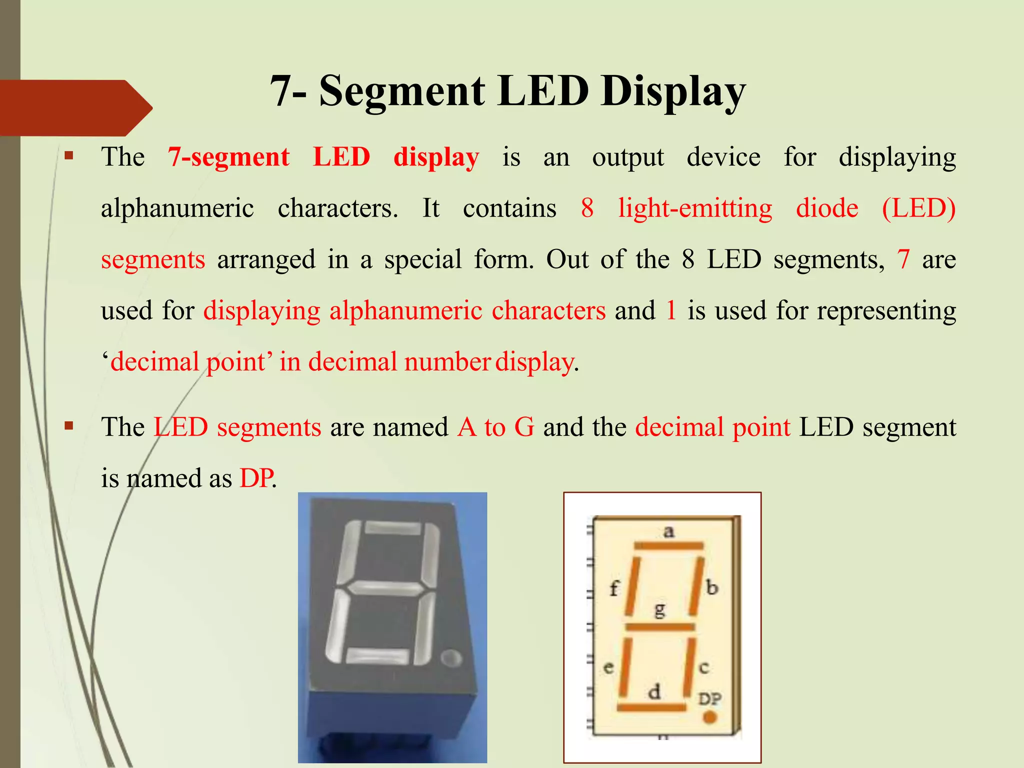  The 7-segment LED display is an output device for displaying
alphanumeric characters. It contains 8 light-emitting diode (LED)
segments arranged in a special form. Out of the 8 LED segments, 7 are
used for displaying alphanumeric characters and 1 is used for representing
‘decimal point’ in decimal numberdisplay.
 The LED segments are named A to G and the decimal point LED segment
is named as DP.
7- Segment LED Display
 