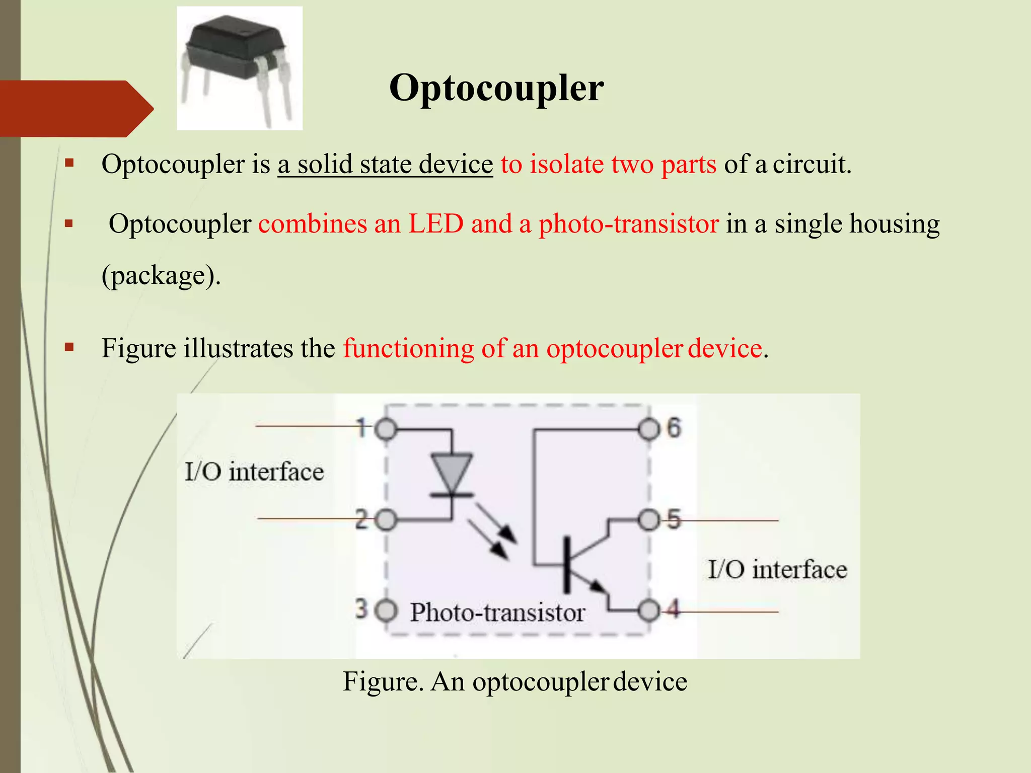 Optocoupler
 Optocoupler is a solid state device to isolate two parts of a circuit.
 Optocoupler combines an LED and a photo-transistor in a single housing
(package).
 Figure illustrates the functioning of an optocouplerdevice.
Figure. An optocouplerdevice
 
