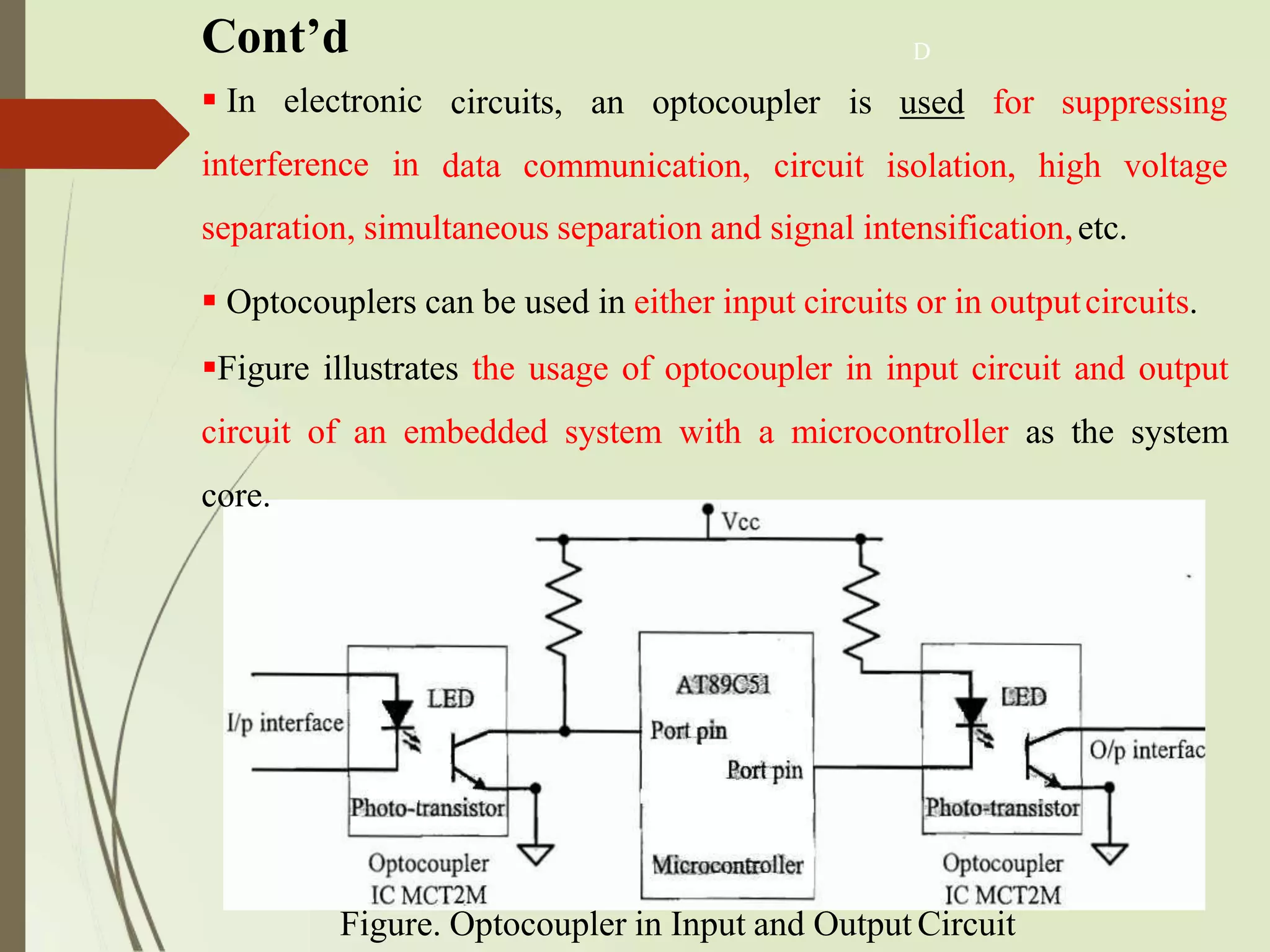 Cont’d
Figure. Optocoupler in Input and Output Circuit
 In electronic
interference in
separation, simultaneous separation and signal intensification,etc.
 Optocouplers can be used in either input circuits or in outputcircuits.
Figure illustrates the usage of optocoupler in input circuit and output
circuit of an embedded system with a microcontroller as the system
core.
D
circuits, an optocoupler is used for suppressing
data communication, circuit isolation, high voltage
 