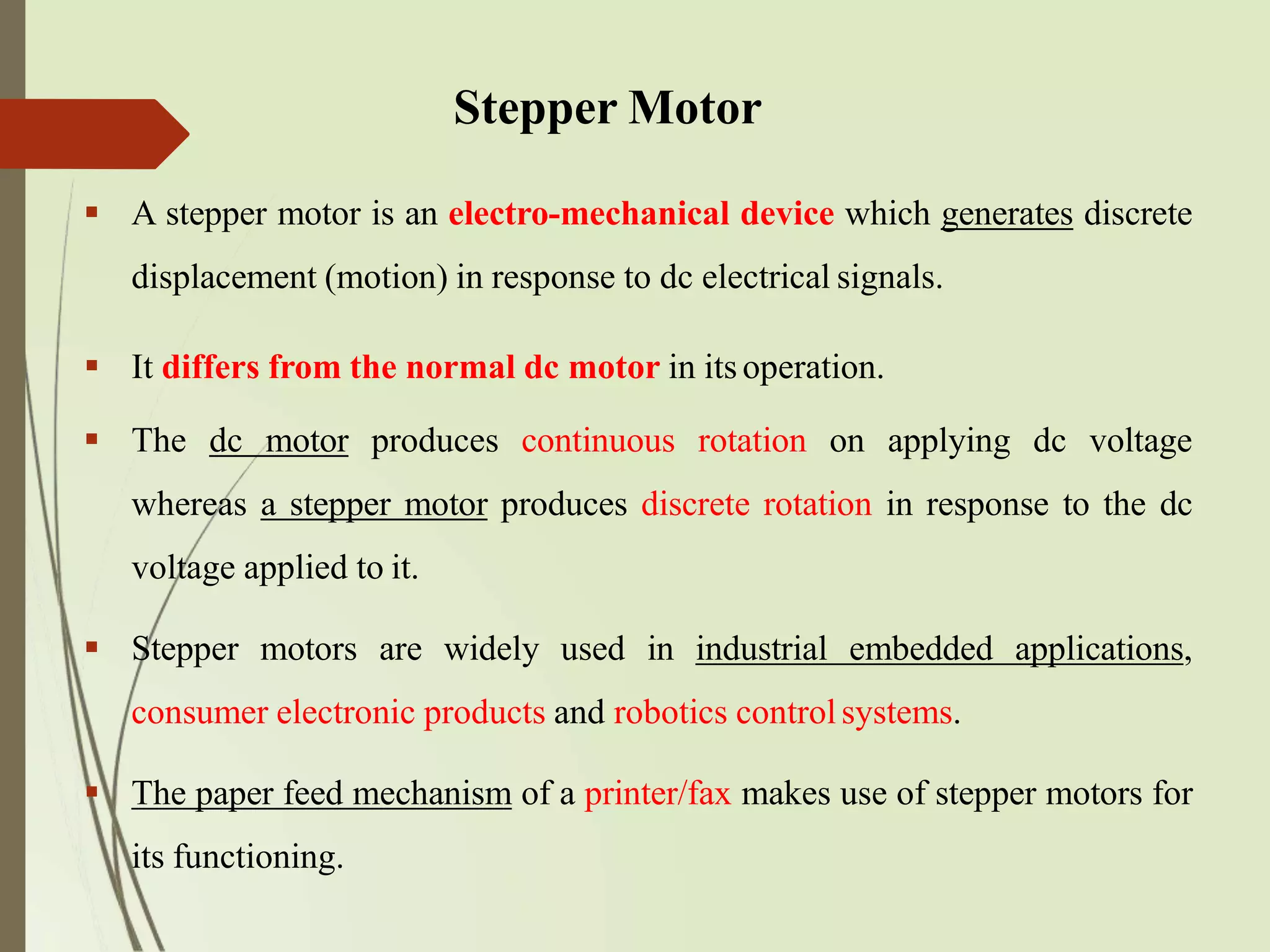 Stepper Motor
 A stepper motor is an electro-mechanical device which generates discrete
displacement (motion) in response to dc electrical signals.
 It differs from the normal dc motor in itsoperation.
 The dc motor produces continuous rotation on applying dc voltage
whereas a stepper motor produces discrete rotation in response to the dc
voltage applied to it.
 Stepper motors are widely used in industrial embedded applications,
consumer electronic products and robotics controlsystems.
 The paper feed mechanism of a printer/fax makes use of stepper motors for
its functioning.
 
