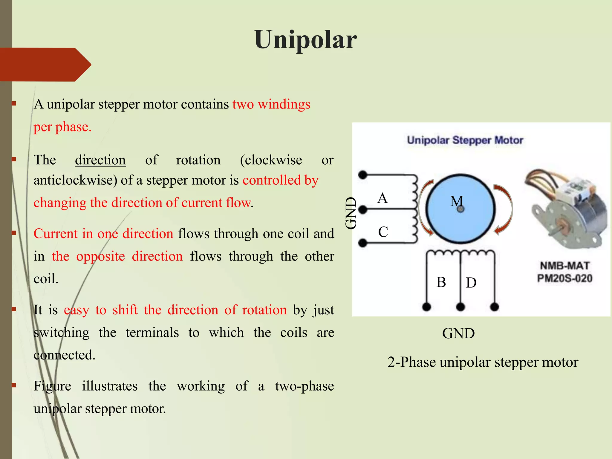 Unipolar
anticlockwise) of a stepper motor is controlled by
changing the direction of current flow.
 Current in one direction flows through one coil and
in the opposite direction flows through the other
coil.
 It is easy to shift the direction of rotation by just
switching the terminals to which the coils are
connected.
 Figure illustrates the working of a two-phase
unipolar stepper motor.
 A unipolar stepper motor contains two windings
per phase.
 The direction of rotation (clockwise or
A
C
M
GND
B D
GND
2-Phase unipolar stepper motor
 