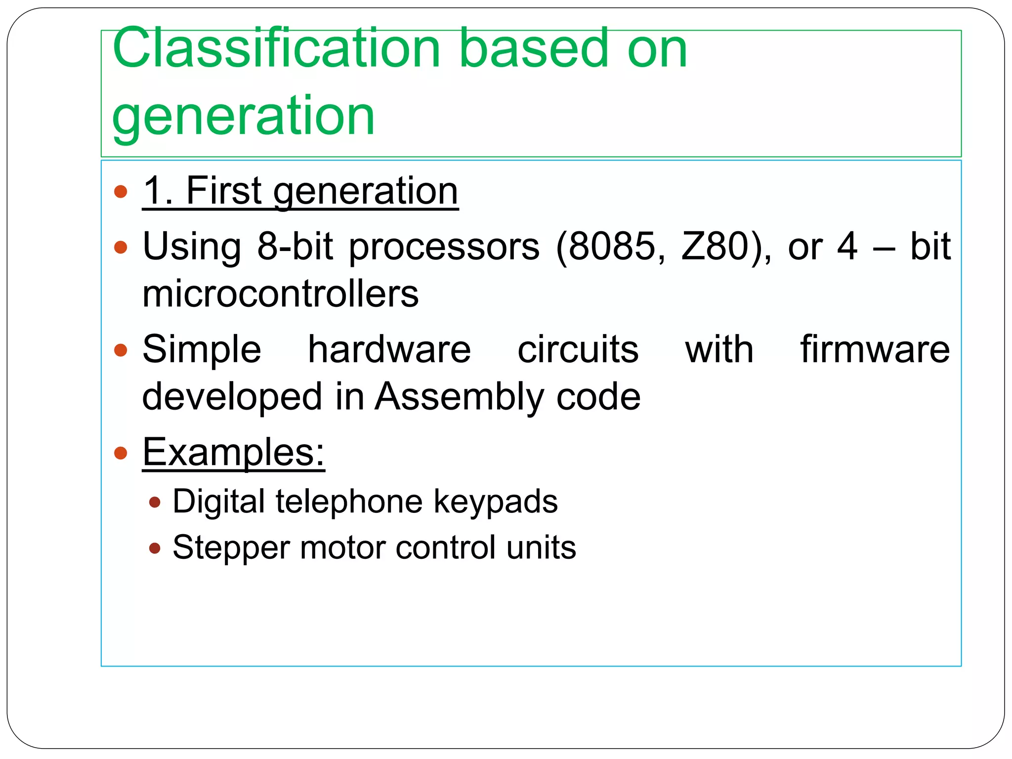 Classification based on
generation
 1. First generation
 Using 8-bit processors (8085, Z80), or 4 – bit
microcontrollers
 Simple hardware circuits with firmware
developed in Assembly code
 Examples:
 Digital telephone keypads
 Stepper motor control units
 