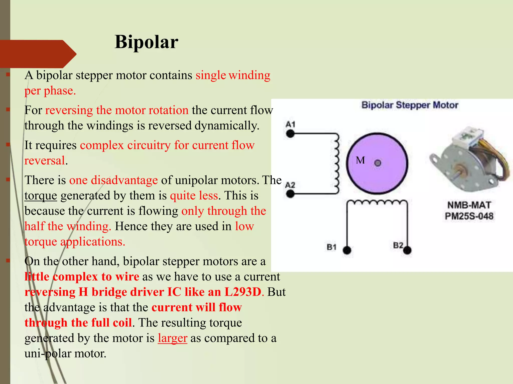 Bipolar
 A bipolar stepper motor contains single winding
per phase.
 For reversing the motor rotation the current flow
through the windings is reversed dynamically.
 It requires complex circuitry for current flow
reversal.
 There is one disadvantage of unipolar motors. The
torque generated by them is quite less. This is
because the current is flowing only through the
half the winding. Hence they are used in low
torque applications.
 On the other hand, bipolar stepper motors are a
little complex to wire as we have to use a current
reversing H bridge driver IC like an L293D. But
the advantage is that the current will flow
through the full coil. The resulting torque
generated by the motor is larger as compared to a
uni-polar motor.
 