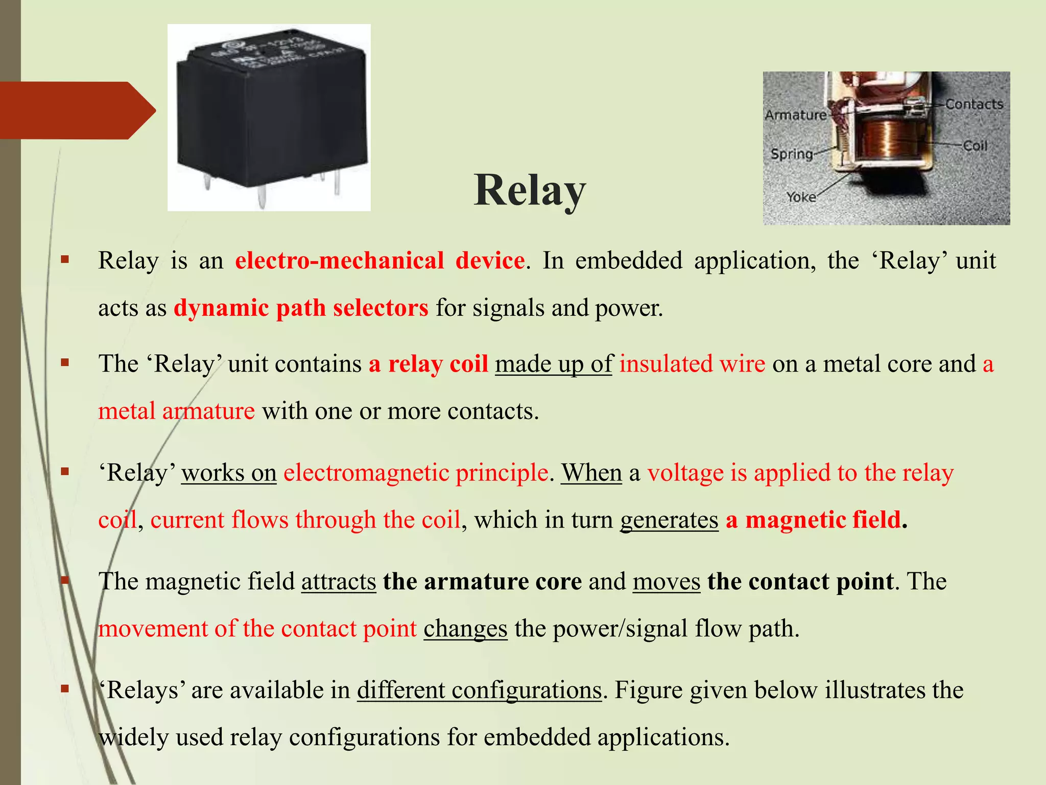 Relay
 Relay is an electro-mechanical device. In embedded application, the ‘Relay’ unit
acts as dynamic path selectors for signals and power.
 The ‘Relay’ unit contains a relay coil made up of insulated wire on a metal core and a
metal armature with one or more contacts.
 ‘Relay’ works on electromagnetic principle. When a voltage is applied to the relay
coil, current flows through the coil, which in turn generates a magnetic field.
 The magnetic field attracts the armature core and moves the contact point. The
movement of the contact point changes the power/signal flow path.
 ‘Relays’ are available in different configurations. Figure given below illustrates the
widely used relay configurations for embedded applications.
 