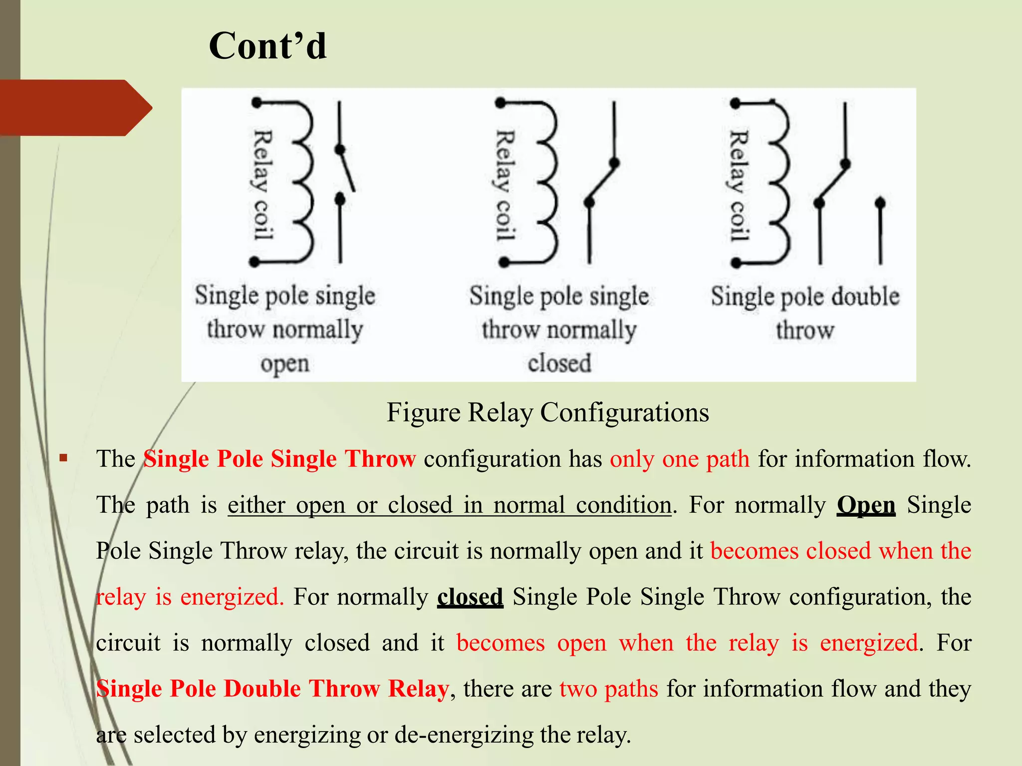 Cont’d
Figure Relay Configurations
 The Single Pole Single Throw configuration has only one path for information flow.
The path is either open or closed in normal condition. For normally Open Single
Pole Single Throw relay, the circuit is normally open and it becomes closed when the
relay is energized. For normally closed Single Pole Single Throw configuration, the
circuit is normally closed and it becomes open when the relay is energized. For
Single Pole Double Throw Relay, there are two paths for information flow and they
are selected by energizing or de-energizing the relay.
 