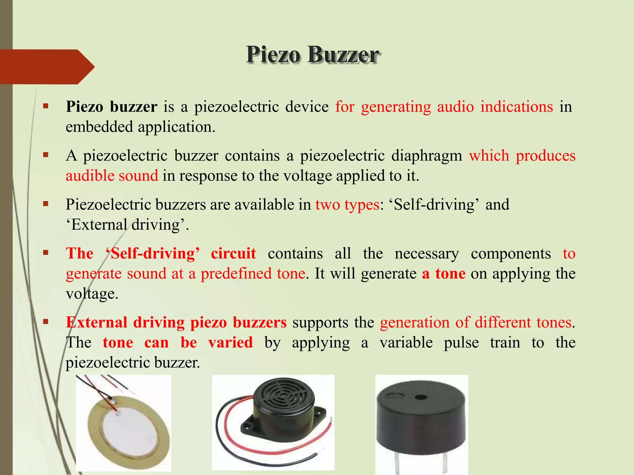 Piezo Buzzer
 Piezo buzzer is a piezoelectric device for generating audio indications in
embedded application.
 A piezoelectric buzzer contains a piezoelectric diaphragm which produces
audible sound in response to the voltage applied to it.
 Piezoelectric buzzers are available in two types: ‘Self-driving’ and
‘External driving’.
 The ‘Self-driving’ circuit contains all the necessary components to
generate sound at a predefined tone. It will generate a tone on applying the
voltage.
 External driving piezo buzzers supports the generation of different tones.
The tone can be varied by applying a variable pulse train to the
piezoelectric buzzer.
 