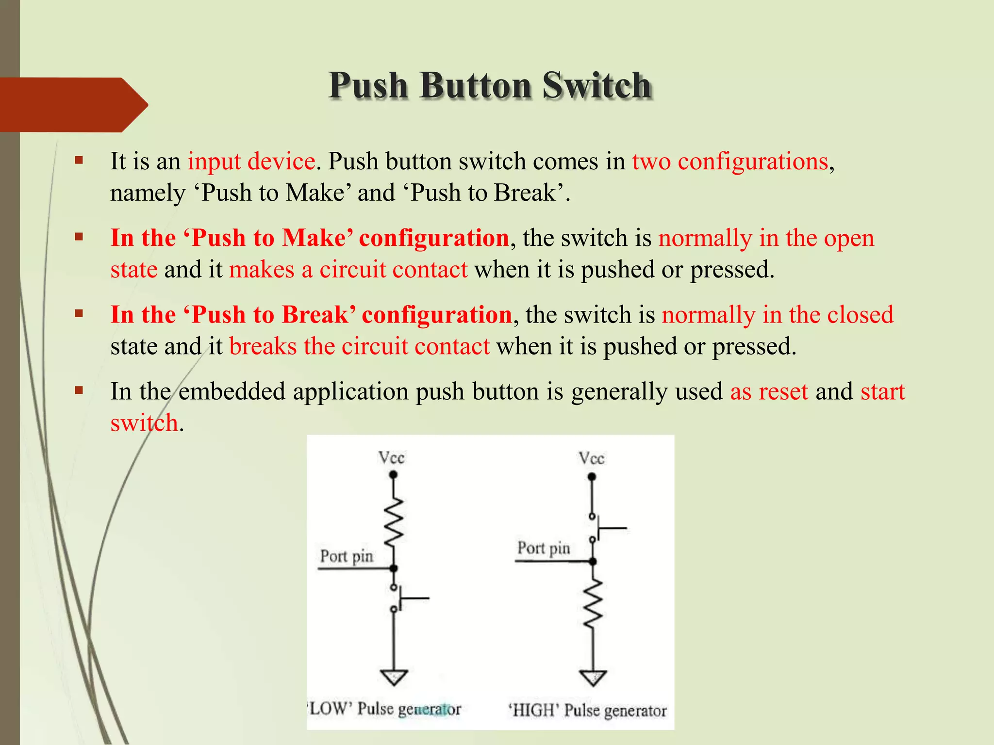 Push Button Switch
 It is an input device. Push button switch comes in two configurations,
namely ‘Push to Make’ and ‘Push to Break’.
 In the ‘Push to Make’ configuration, the switch is normally in the open
state and it makes a circuit contact when it is pushed or pressed.
 In the ‘Push to Break’ configuration, the switch is normally in the closed
state and it breaks the circuit contact when it is pushed or pressed.
 In the embedded application push button is generally used as reset and start
switch.
 