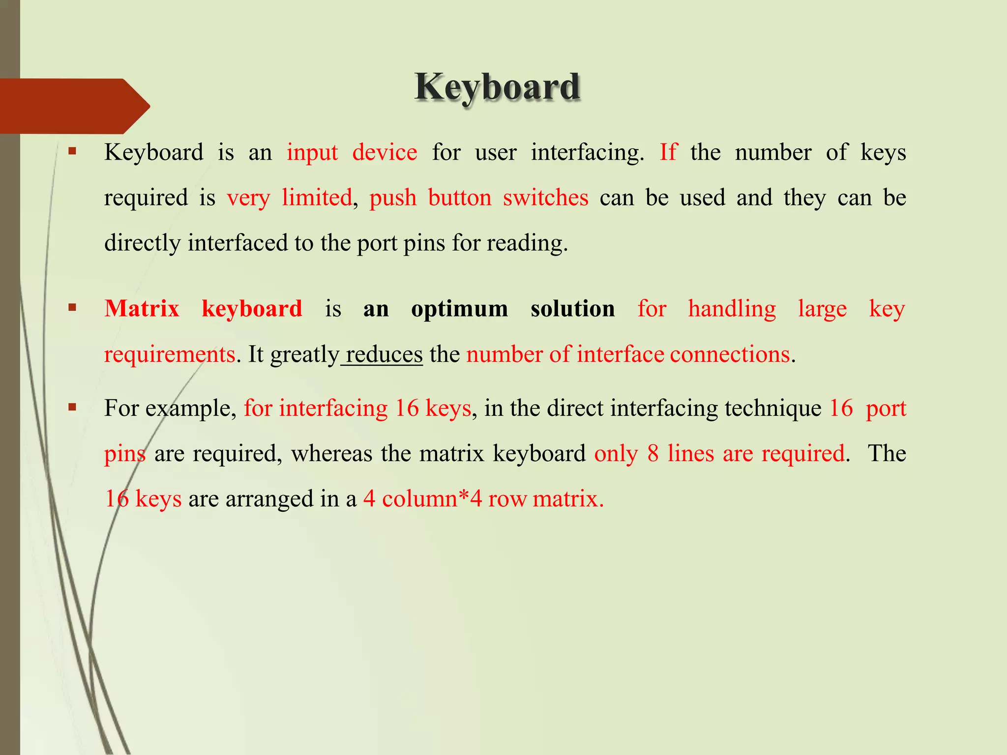 Keyboard
 Keyboard is an input device for user interfacing. If the number of keys
required is very limited, push button switches can be used and they can be
directly interfaced to the port pins for reading.
 Matrix keyboard is an optimum solution for handling large key
requirements. It greatly reduces the number of interface connections.
 For example, for interfacing 16 keys, in the direct interfacing technique 16 port
pins are required, whereas the matrix keyboard only 8 lines are required. The
16 keys are arranged in a 4 column*4 row matrix.
 