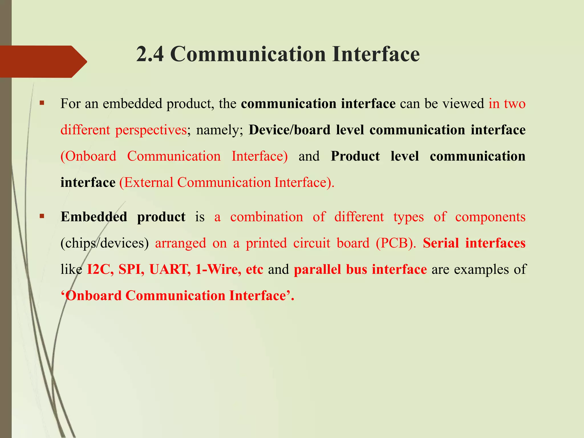 2.4 Communication Interface
 For an embedded product, the communication interface can be viewed in two
different perspectives; namely; Device/board level communication interface
(Onboard Communication Interface) and Product level communication
interface (External Communication Interface).
 Embedded product is a combination of different types of components
(chips/devices) arranged on a printed circuit board (PCB). Serial interfaces
like I2C, SPI, UART, 1-Wire, etc and parallel bus interface are examples of
‘Onboard Communication Interface’.
 