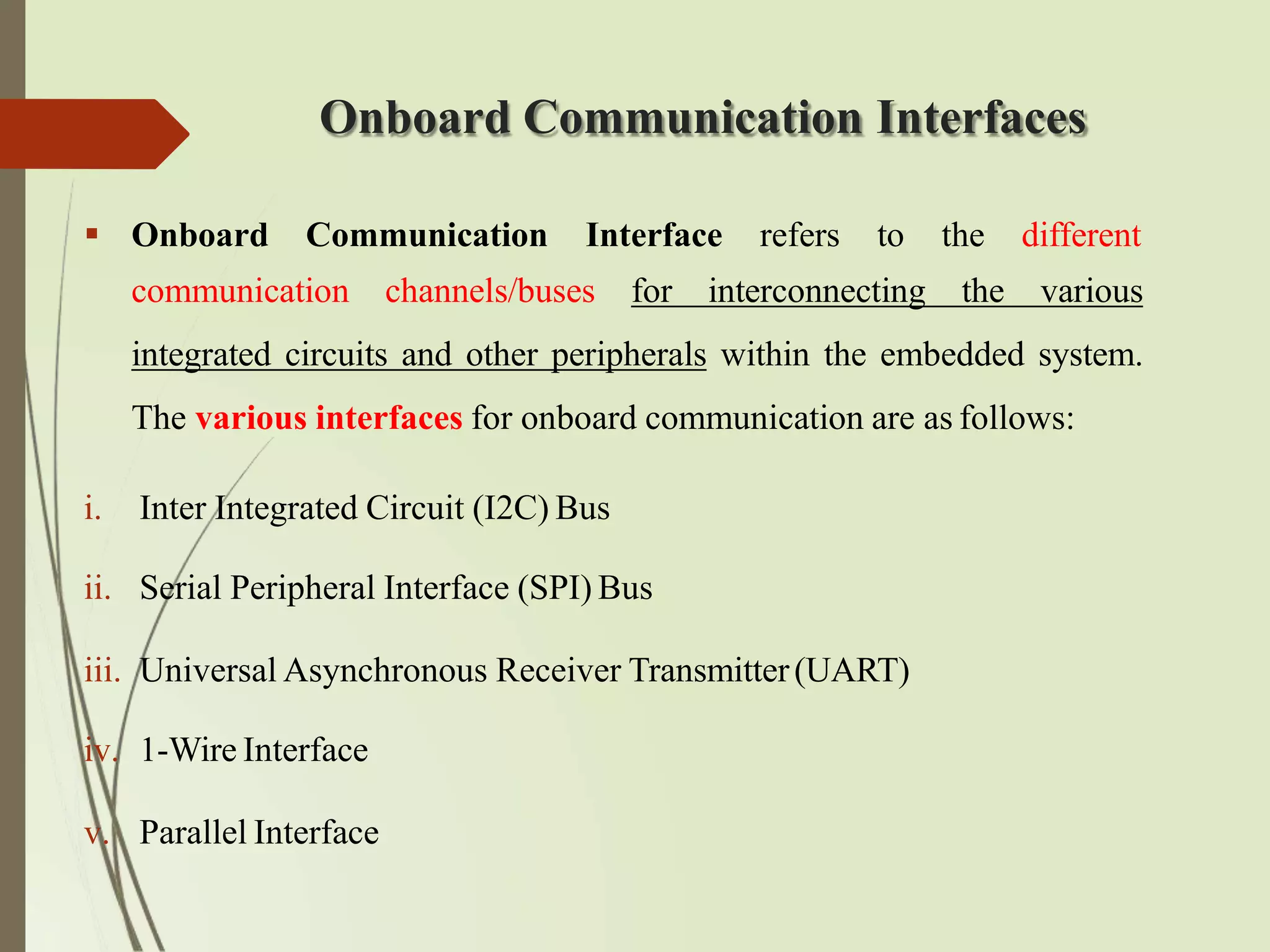 Onboard Communication Interfaces
 Onboard Communication Interface refers to the different
communication channels/buses for interconnecting the various
integrated circuits and other peripherals within the embedded system.
The various interfaces for onboard communication are as follows:
i. Inter Integrated Circuit (I2C) Bus
ii. Serial Peripheral Interface (SPI) Bus
iii. Universal Asynchronous Receiver Transmitter(UART)
iv. 1-Wire Interface
v. Parallel Interface
 
