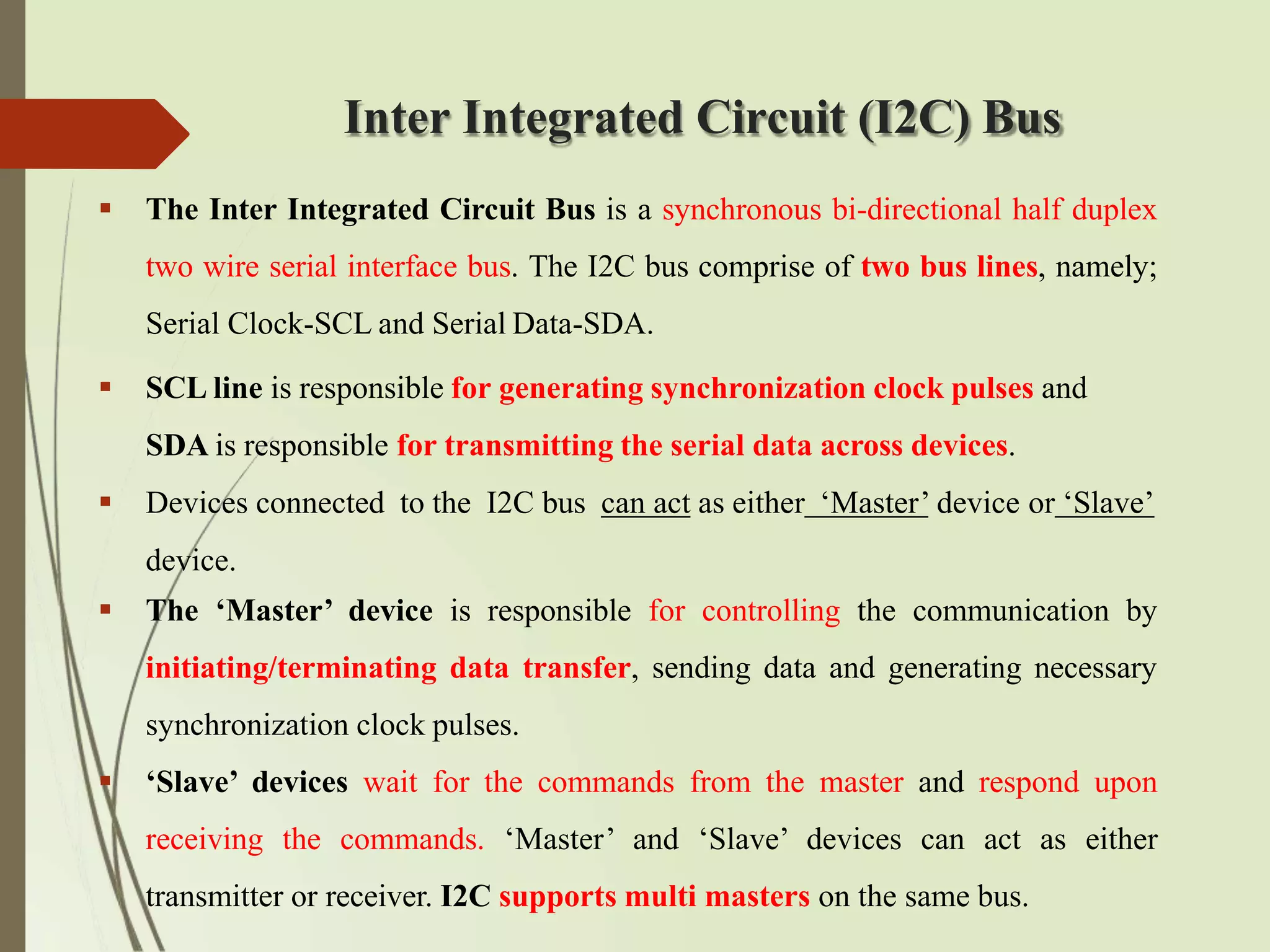 Inter Integrated Circuit (I2C) Bus
 The Inter Integrated Circuit Bus is a synchronous bi-directional half duplex
two wire serial interface bus. The I2C bus comprise of two bus lines, namely;
Serial Clock-SCL and Serial Data-SDA.
 SCL line is responsible for generating synchronization clock pulses and
SDA is responsible for transmitting the serial data across devices.
 Devices connected to the I2C bus can act as either ‘Master’ device or ‘Slave’
device.
 The ‘Master’ device is responsible for controlling the communication by
initiating/terminating data transfer, sending data and generating necessary
synchronization clock pulses.
 ‘Slave’ devices wait for the commands from the master and respond upon
receiving the commands. ‘Master’ and ‘Slave’ devices can act as either
transmitter or receiver. I2C supports multi masters on the same bus.
 
