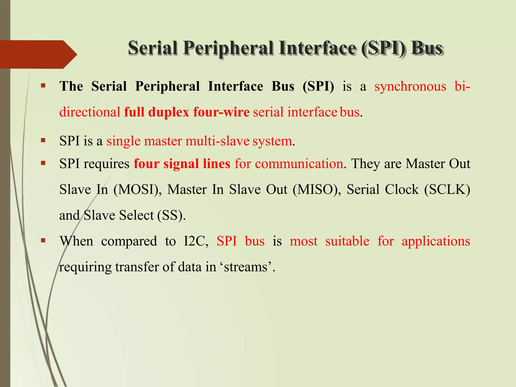 Serial Peripheral Interface (SPI) Bus
 The Serial Peripheral Interface Bus (SPI) is a synchronous bi-
directional full duplex four-wire serial interfacebus.
 SPI is a single master multi-slave system.
 SPI requires four signal lines for communication. They are Master Out
Slave In (MOSI), Master In Slave Out (MISO), Serial Clock (SCLK)
and Slave Select (SS).
 When compared to I2C, SPI bus is most suitable for applications
requiring transfer of data in ‘streams’.
 