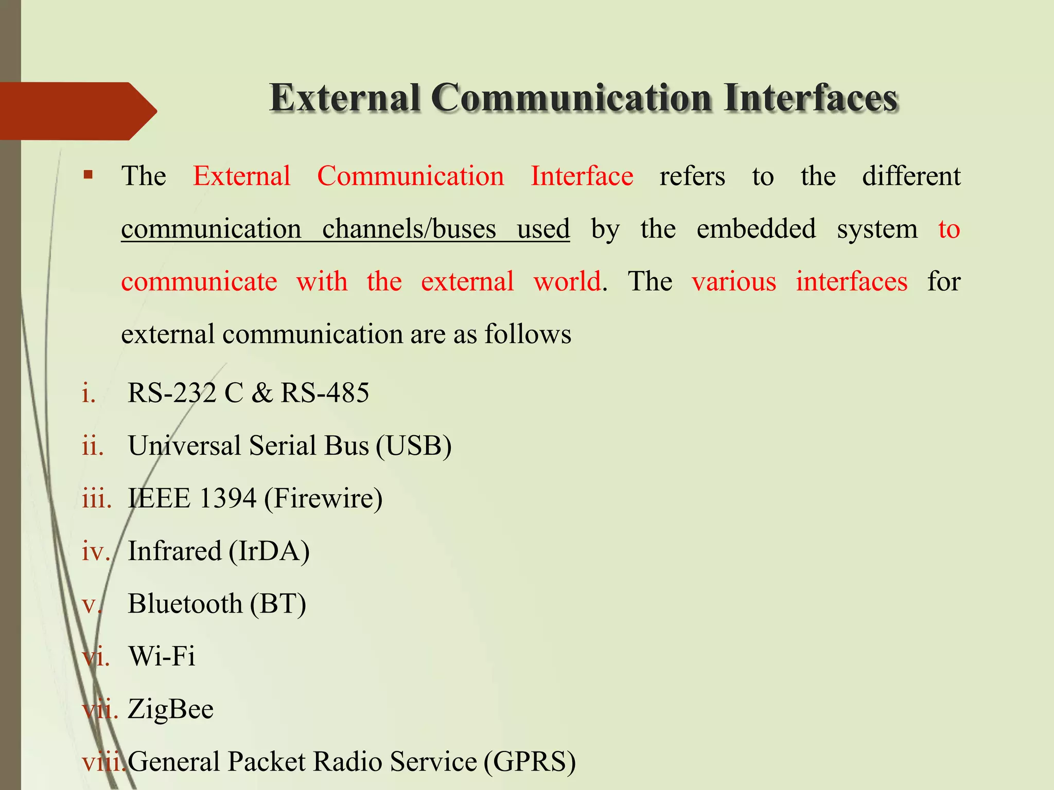External Communication Interfaces
 The External Communication Interface refers to the different
communication channels/buses used by the embedded system to
communicate with the external world. The various interfaces for
external communication are as follows
i. RS-232 C & RS-485
ii. Universal Serial Bus (USB)
iii. IEEE 1394 (Firewire)
iv. Infrared (IrDA)
v. Bluetooth (BT)
vi. Wi-Fi
vii. ZigBee
viii.General Packet Radio Service (GPRS)
 